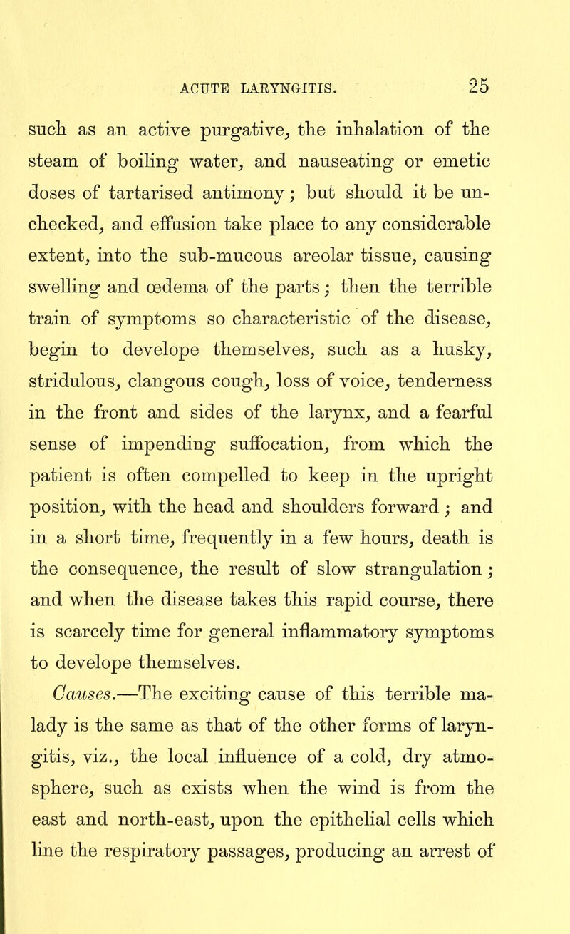 such as an active purgative^ tlie inhalation of the steam of boiling water_, and nauseating or emetic doses of tartarised antimony; but should it be un- checked^ and effusion take place to any considerable extent^ into the sub-mucous areolar tissue^ causing swelling and oedema of the parts; then the terrible train of symptoms so characteristic of the disease^, begin to develope themselves^ such as a husky, stridulouSj clangous cough, loss of voice, tenderness in the front and sides of the larynx, and a fearful sense of impending suffocation, from which the patient is often compelled to keep in the upright position, with the head and shoulders forward ; and in a short time, frequently in a few hours, death is the consequence, the result of slow strangulation; and when the disease takes this rapid course, there is scarcely time for general inflammatory symptoms to develope themselves. Causes.—The exciting cause of this terrible ma- lady is the same as that of the other forms of laryn- gitis, viz., the local influence of a cold, dry atmo- sphere, such as exists when the wind is from the east and north-east, upon the epithelial cells which line the respiratory passages, producing an arrest of