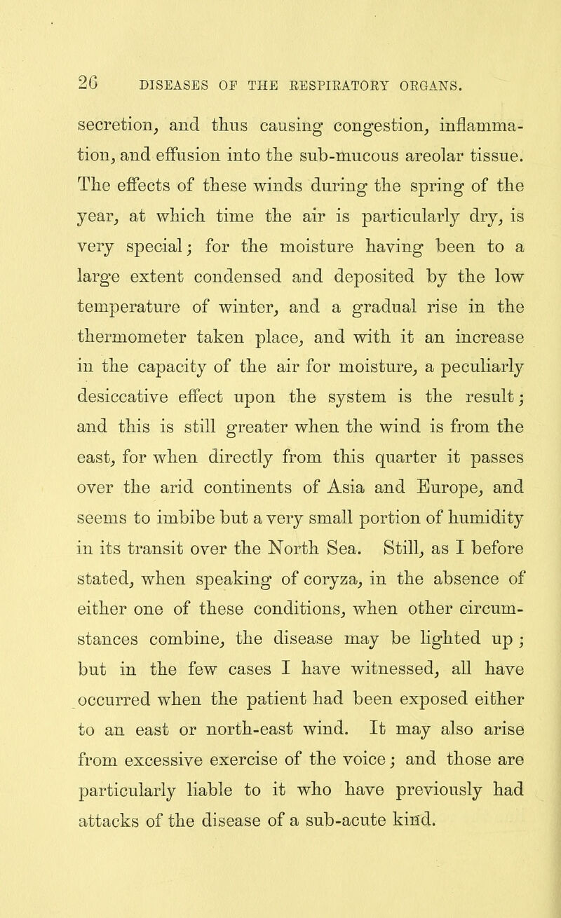 secretion^ and thus causing congestion^ inflamma- tion^ and effusion into tlie sub-mucous areolar tissue. The effects of these winds during the spring of the year_, at which time the air is particularly dry^ is very special; for the moisture having been to a large extent condensed and deposited by the low temperature of winter_, and a gradual rise in the thermometer taken place^ and with it an increase in the capacity of the air for moisture,, a peculiarly desiccative effect upon the system is the result; and this is still greater when the wind is from the eastj for when directly from this quarter it passes over the arid continents of Asia and Europe^ and seems to imbibe but a very small portion of humidity in its transit over the North Sea. Stilly as I before stated^ when speaking of coryza^ in the absence of either one of these conditions^ when other circum- stances combine^ the disease may be lighted up ; but in the few cases I have witnessed, all have occurred when the patient had been exposed either to an east or north-east wind. It may also arise from excessive exercise of the voice; and those are particularly liable to it who have previously had attacks of the disease of a sub-acute kind.