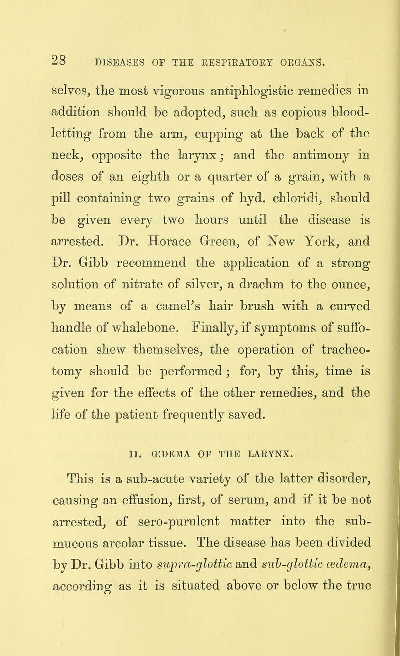 selves_, tlie most vigorous antiphlogistic remedies in addition should be adopted^ sucL. as copious blood- letting from the arm^ cupping at the back of the neck_, opposite the larynx; and the antimony in doses of an eighth or a quarter of a grain^ with a pill containing two grains of hyd. chloridi^ should be given every two hours until the disease is arrested. Dr. Horace Green^ of New York_, and Dr. Gibb recommend the application of a strong solution of nitrate of silver_, a drachm to the ounce^ by means of a camePs hair brush with a curved handle of whalebone. Finally, if symptoms of suffo- cation shew themselves, the operation of tracheo- tomy should be performed; for, by this, time is given for the effects of the other remedies, and the life of the patient frequently saved. II. (EDEMA OP THE LARYNX. This is a sub-acute variety of the latter disorder, causing an effusion, first, of serum, and if it be not arrested, of sero-purulent matter into the sub- mucous areolar tissue. The disease has been divided by Dr. Gibb into supra-glottic and sub-glottic cedema, according as it is situated above or below the true