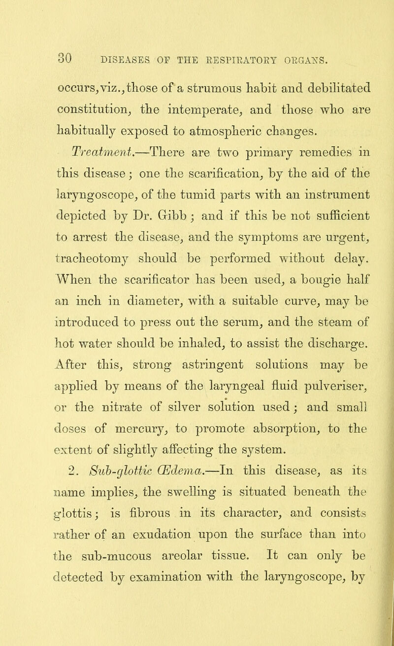 occurs^ viz.^ those of a strumous habit and debilitated constitution^ tlie intemperate^ and those who are habitually exposed to atmospheric changes. Treatment.—There are two primary remedies in this disease; one the scarification^ by the aid of the laryngoscope^ of the tumid parts with an instrument depicted by Dr. Gibb ; and if this be not sufficient to arrest the disease^, and the symptoms are urgent, tracheotomy should be performed without delay. When the scarificator has been used, a bougie half an inch in diameter, with a suitable curve, may be introduced to press out the serum, and the steam of hot water should be inhaled, to assist the discharge. After this, strong astringent solutions may be applied by means of the laryngeal fluid pulveriser, or the nitrate of silver solution used; and small doses of mercury, to promote absorption, to the extent of slightly affecting the system. 2. Suh~glottic CEdema.—In this disease, as its name implies, the swelling is situated beneath the glottis; is fibrous in its character, and consists rather of an exudation upon the surface than into the sub-mucous areolar tissue. It can only be detected by examination with the laryngoscope, by