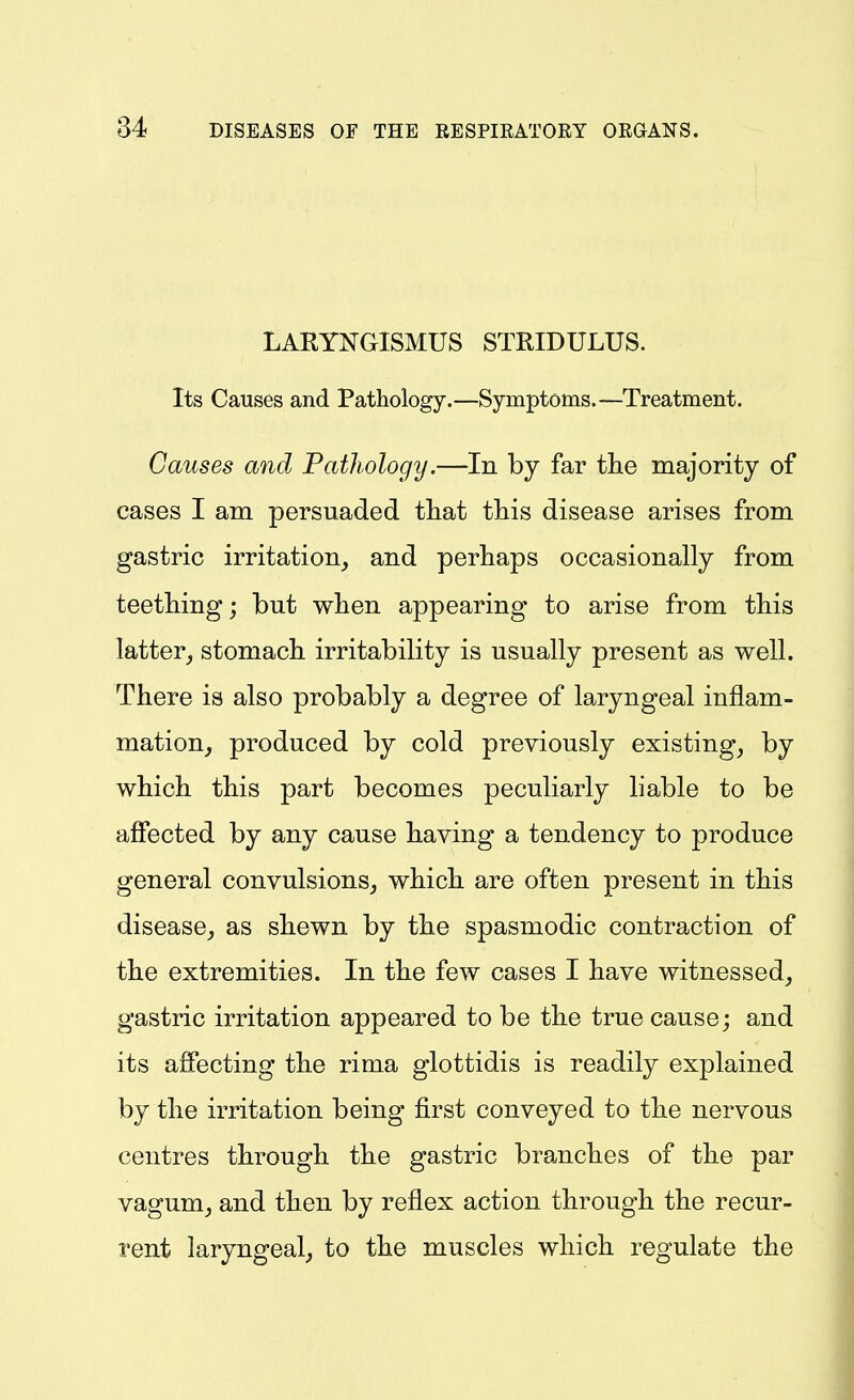 LARYNGISMUS STRIDULUS. Its Causes and Pathology,—Symptoms.—Treatment. Causes mid Pathology.—In by far the majority of cases I am persuaded tliat this disease arises from gastric irritation, and perhaps occasionally from teething; but when appearing to arise from this latter_, stomach irritability is usually present as well. There is also probably a degree of laryngeal inflam- mation, produced by cold previously existing, by which this part becomes peculiarly hable to be affected by any cause having a tendency to produce general convulsions, which are often present in this disease, as shewn by the spasmodic contraction of the extremities. In the few cases I have witnessed, gastric irritation appeared to be the true cause; and its affecting the rima glottidis is readily explained by the irritation being first conveyed to the nervous centres through the gastric branches of the par vagum, and then by reflex action through the recur- rent laryngeal, to the muscles which regulate the