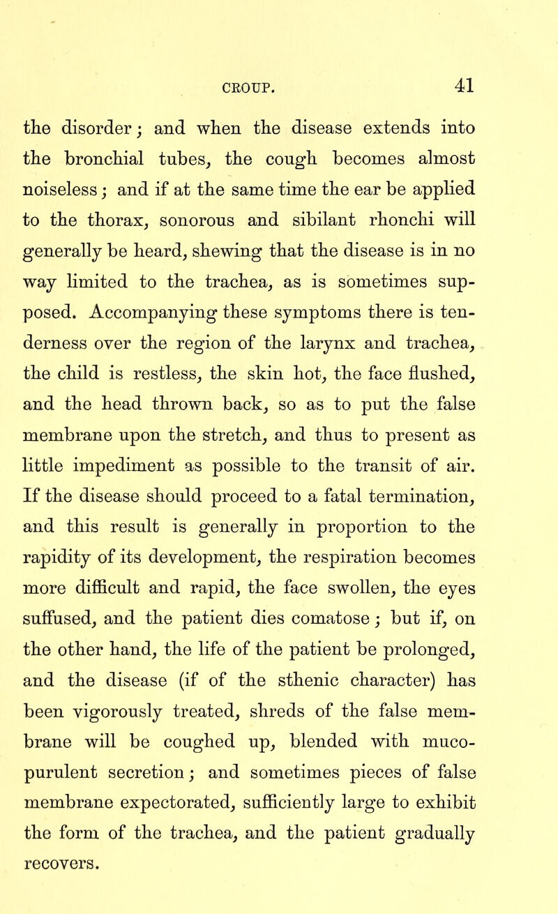 the disorder; and wlien the disease extends into the bronchial tubes^ the cough becomes almost noiseless; and if at the same time the ear be applied to the thorax, sonorous and sibilant rhonchi will generally be heard, shewing that the disease is in no way limited to the trachea, as is sometimes sup- posed. Accompanying these symptoms there is ten- derness over the region of the larynx and trachea, the child is restless, the skin hot, the face flushed, and the head thrown back, so as to put the false membrane upon the stretch, and thus to present as little impediment as possible to the transit of air. If the disease should proceed to a fatal termination, and this result is generally in proportion to the rapidity of its development, the respiration becomes more difficult and rapid, the face swollen, the eyes suffused, and the patient dies comatose; but if, on the other hand, the life of the patient be prolonged, and the disease (if of the sthenic character) has been vigorously treated, shreds of the false mem- brane will be coughed up, blended with muco- purulent secretion; and sometimes pieces of false membrane expectorated, sufficiently large to exhibit the form of the trachea, and the patient gradually recovers.