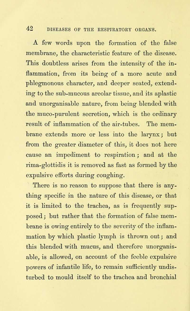 A few words upon the formation of tlie false membrane,, the characteristic feature of the disease. This doubtless arises from the intensity of the in- flammation, from its being of a more acute and phlegmonous character^ and deeper seated, extend- ing to the sub-mucous areolar tissue, and its aplastic and unorganisable nature, from being blended with the muco-purulent secretion, which is the ordinary result of inflammation of the air-tubes. The mem- brane extends more or less into the larynx; but from the greater diameter of this, it does not here cause an impediment to respiration; and at the rima-glottidis it is removed as fast as formed by the expulsive efibrts during coughing. There is no reason to suppose that there is any- thing specific in the nature of this disease, or that it is limited to the trachea, as is frequently sup- posed ; but rather that the formation of false mem- brane is owing entirely to the severity of the inflam- mation by which plastic lymph is thrown out; and this blended with mucus, and therefore unorganis- able, is allowed, on account of the feeble expulsive powers of infantile life, to remain sufficiently undis- turbed to mould itself to the trachea and bronchial