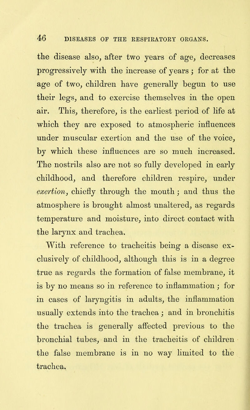 the disease also, after two years of age, decreases progressively with the increase of years ; for at the age of two, children have generally begun to use their legs, and to exercise themselves in the open air. This, therefore, is the earliest period of life at which they are exposed to atmospheric influences under muscular exertion and the use of the voice, by which these influences are so much increased. The nostrils also are not so fully developed in early childhood, and therefore children respire, under exertion, chiefly through the mouth; and thus the atmosphere is brought almost unaltered, as regards temperature and moisture, into direct contact with the larynx and trachea. With reference to tracheitis being a disease ex- clusively of childhood, although this is in a degree true as regards the formation of false membrane, it is by no means so in reference to inflammation ; for in cases of laryngitis in adults, the inflammation usually extends into the trachea; and in bronchitis the trachea is generally aff'ected previous to the bronchial tubes, and in the tracheitis of children the false membrane is in no way limited to the trachea.