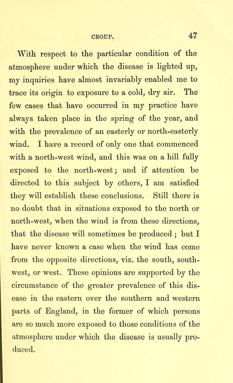 With respect to tlie particular condition of tlie atmosphere under which the disease is lighted up, my inquiries have almost invariahly enabled me to trace its origin to exposure to a cold, dry air. The few cases that have occurred in my practice have always taken place in the spring of the year, and with the prevalence of an easterly or north-easterly wind. I have a record of only one that commenced with a north-west wind, and this was on a hill fully exposed to the north-west; and if attention be directed to this subject by others, I am satisfied they will establish these conclusions. Still there is no doubt that in situations exposed to the north or north-west, when the wind is from these directions, that the disease will sometimes be produced ; but I have never known a case when the wind has come from the opposite directions, viz. the south, south- west, or west. These opinions are supported by the circumstance of the greater prevalence of this dis- ease in the eastern over the southern and western parts of England, in the former of which persons are so much more exposed to those conditions of the atmosphere under which the disease is usually pro- duced.