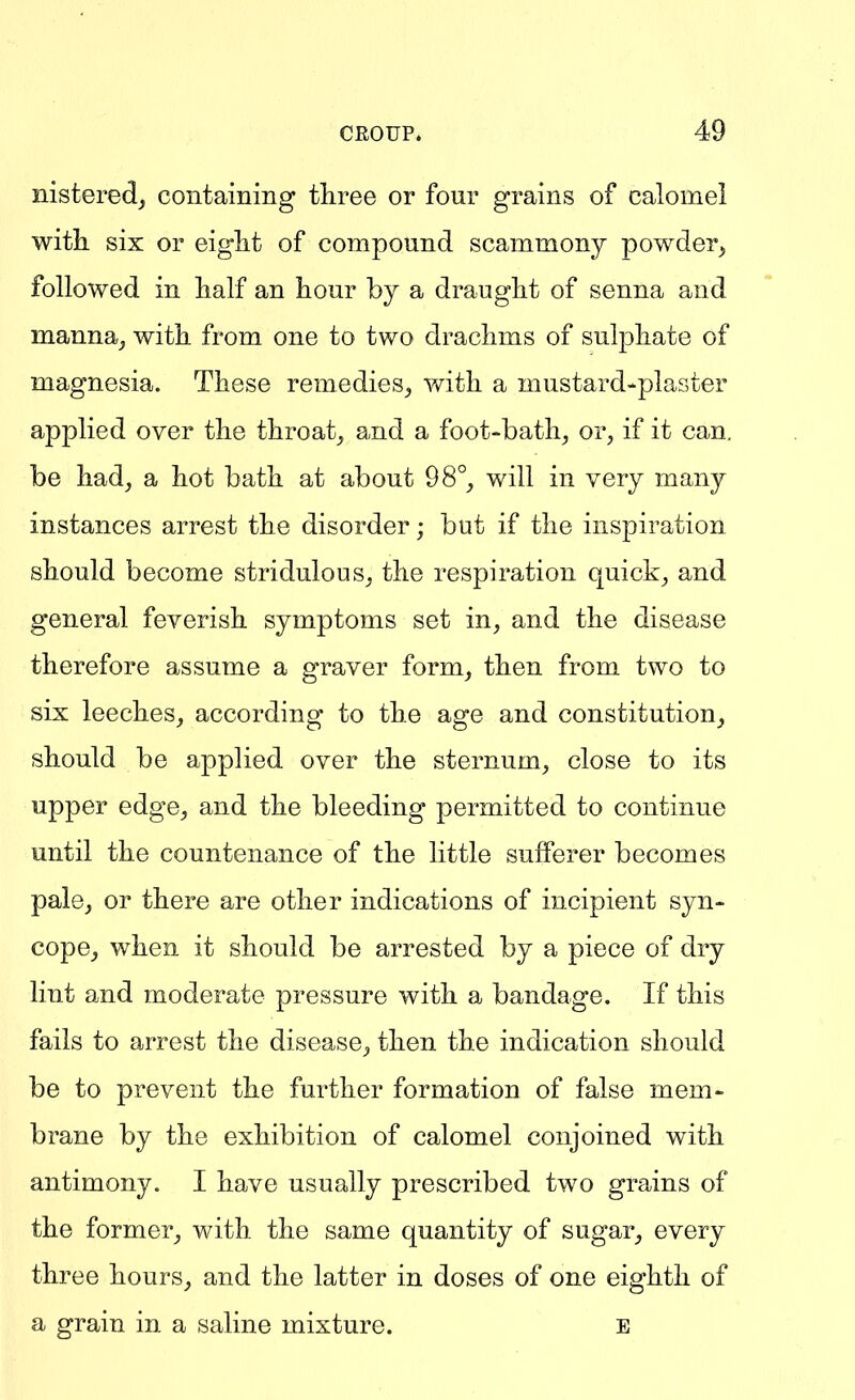 nisteredj containing three or four grains of calomel with, six or eight of compound scammony powder^ followed in half an hour by a draught of senna and manna, with from one to two drachms of sulphate of magnesia. These remedies, with a mustard-plaster applied over the throat, and a foot-bath, or, if it can. be had, a hot bath at about 98°, will in very many instances arrest the disorder; but if the inspiration should become stridulous, the respiration quick, and general feverish symptoms set in, and the disease therefore assume a graver form, then from two to six leeches, according to the age and constitution, should be applied over the sternum, close to its upper edge, and the bleeding permitted to continue until the countenance of the little sufferer becomes pale, or there are other indications of incipient syn- cope, when it should be arrested by a piece of dry lint and moderate pressure with a bandage. If this fails to arrest the disease, then the indication should be to prevent the further formation of false mem- brane by the exhibition of calomel conjoined with antimony. I have usually prescribed two grains of the former, with the same quantity of sugar, every three hours, and the latter in doses of one eighth of a grain in a saline mixture. E