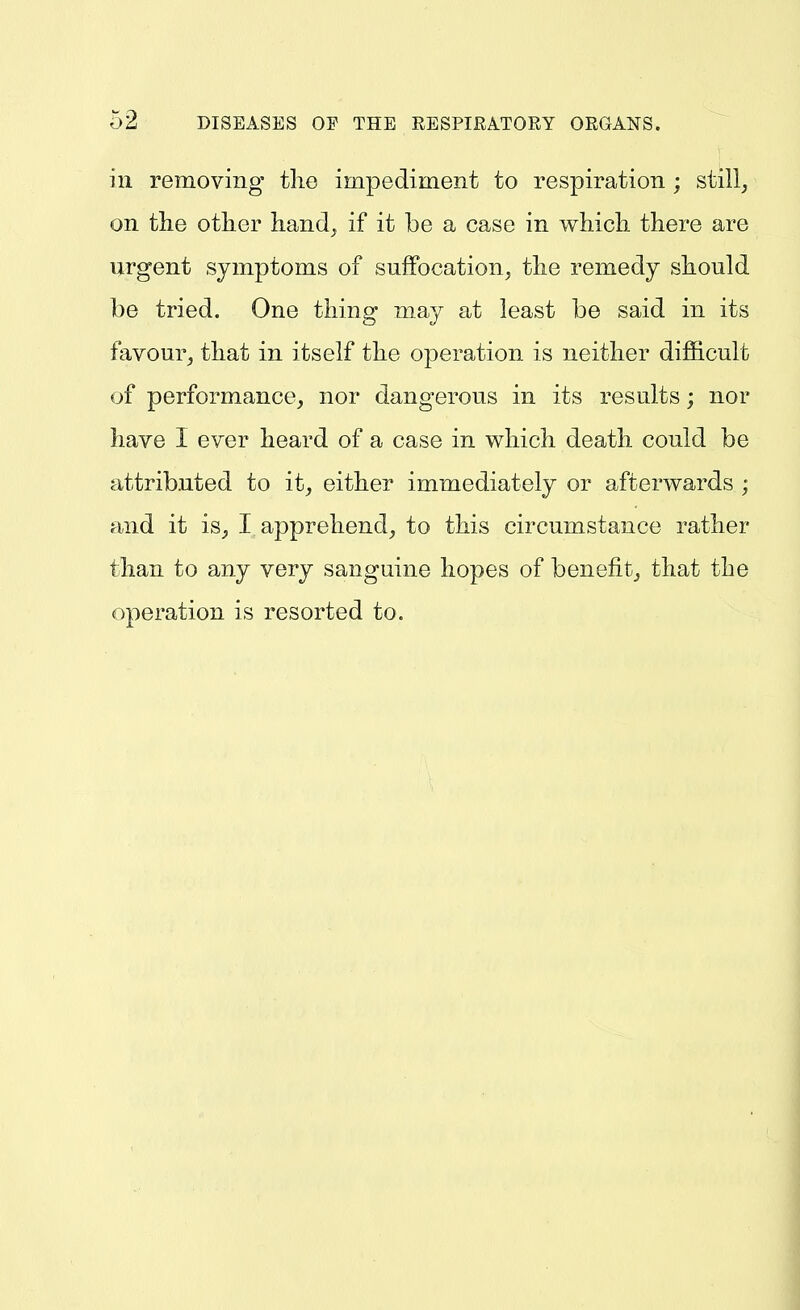 ill removing tlie impediment to respiration ; still, on the other hand^ if it be a case in whicli there are urgent symptoms of suffocation, the remedy should be tried. One thing may at least be said in its favour, that in itself the operation is neither difficult of performance, nor dangerous in its results; nor have I ever heard of a case in which death could be attributed to it, either immediately or afterwards ; and it is, I apprehend, to this circumstance rather than to any very sanguine hopes of benefit, that the operation is resorted to.