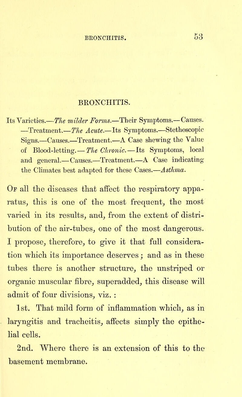 BEONCHITIS. 63 BROISTCHITIS. Its Varieties.—The milder T^orms.—Their Symptoms.—Causes. —Treatment.—T'Ag Acute.—Its, Symptoms.—Stethoscopic Signs.—Causes.—Treatment.—A Case shewing the Value of Blood-letting. — The Chronic.—Its Symptoms, local and general.— Causes.—Treatment.—A Case indicating the Climates best adapted for these Cases.—Asthma. Of all the diseases tliat affect the respiratory appa- ratus^ this is one of the most frequent^ the most varied in its results^ and, from the extent of distri- bution of the air-tubes, one of the most dangerous. I propose, therefore, to give it that full considera- tion which its importance deserves; and as in these tubes there is another structure, the unstriped or organic muscular fibre, superadded, this disease will admit of four divisions, viz. : 1st, That mild form of inflammation which, as in laryngitis and tracheitis, affects simply the epithe- lial cells. 2nd. Where there is an extension of this to the basement membrane.