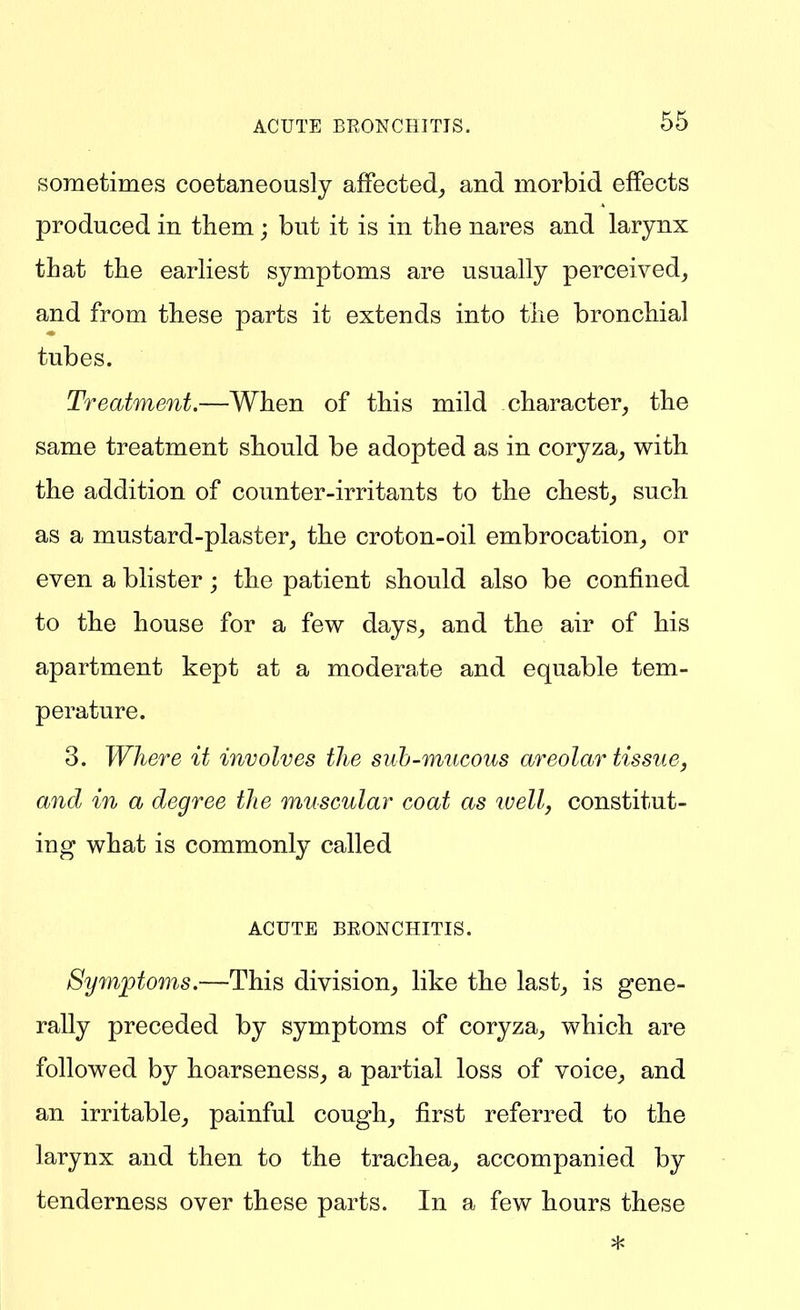 sometimes coetaneously affected, and morbid effects produced in them; but it is in the nares and larynx that the earhest symptoms are usually perceived, and from these parts it extends into the bronchial tubes. Treatment.—When of this mild character, the same treatment should be adopted as in coryza, with the addition of counter-irritants to the chest, such as a mustard-plaster, the croton-oil embrocation, or even a blister; the patient should also be confined to the house for a few days, and the air of his apartment kept at a moderate and equable tem- perature. 3. Where it involves the suh-mucous areolar tissue, and in a degree the muscular coat as ivell, constitut- ing what is commonly called ACUTE BEONCHITIS. Symptoms.—This division, like the last, is gene- rally preceded by symptoms of coryza, which are followed by hoarseness, a partial loss of voice, and an irritable, painful cough, first referred to the larynx and then to the trachea, accompanied by tenderness over these parts. In a few hours these