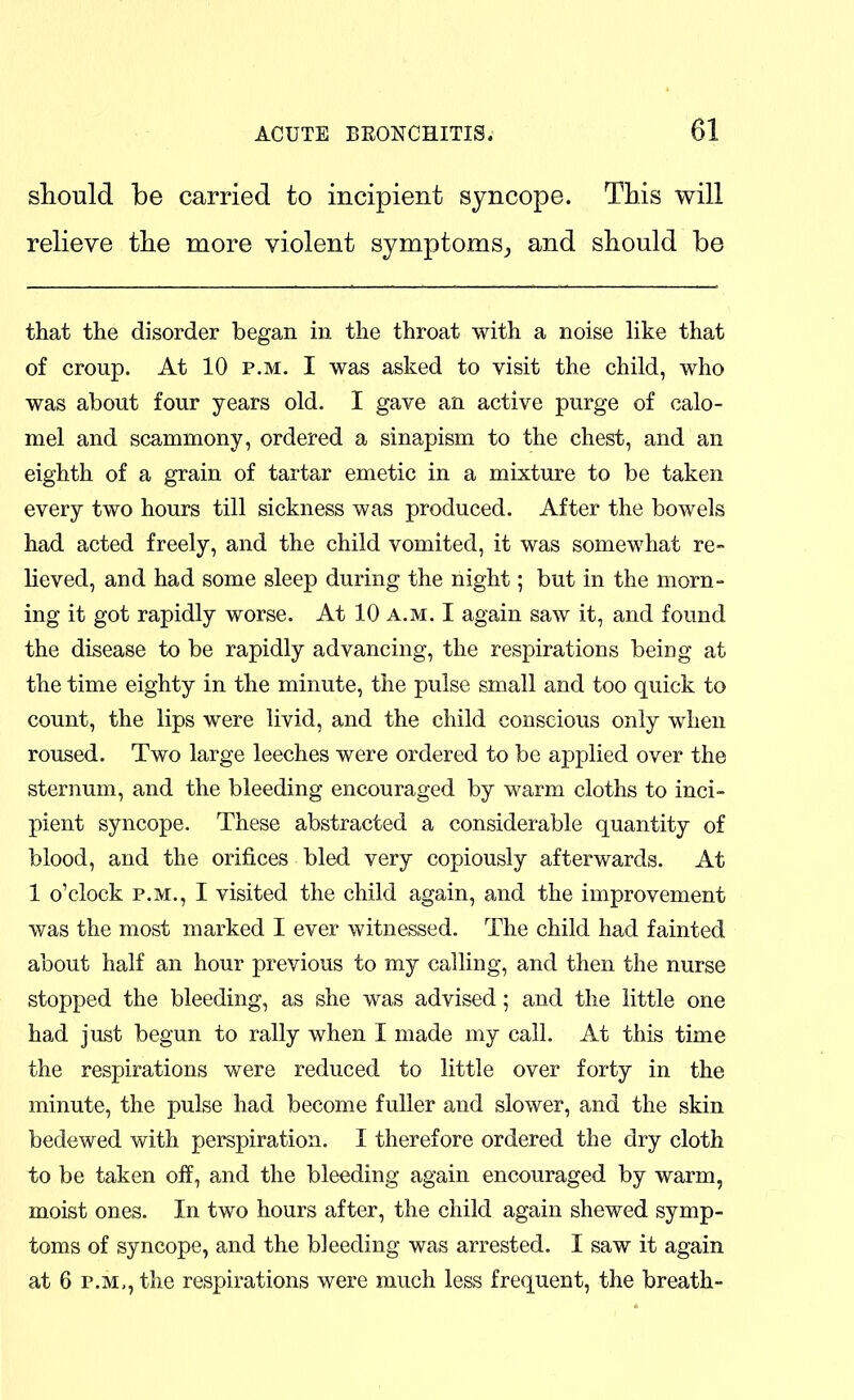 should be carried to incipient syncope. This will relieve tlie more violent symptoms^ and should be that the disorder began in the throat with a noise like that of croup. At 10 P.M. I was asked to visit the child, who was about four years old. I gave an active purge of calo- mel and scammony, ordered a sinapism to the chest, and an eighth of a grain of tartar emetic in a mixture to be taken every two hours till sickness was produced. After the bowels had acted freely, and the child vomited, it was somewhat re- lieved, and had some sleep during the night; but in the morn- ing it got rapidly worse. At 10 a.m. I again saw it, and found the disease to be rapidly advancing, the respirations being at the time eighty in the minute, the pulse small and too quick to count, the lips were livid, and the child conscious only when roused. Two large leeches were ordered to be applied over the sternum, and the bleeding encouraged by warm cloths to inci- pient syncope. These abstracted a considerable quantity of blood, and the orifices bled very copiously afterwards. At 1 o'clock P.M., I visited the child again, and the improvement was the most marked I ever witnessed. The child had fainted about half an hour previous to my calling, and then the nurse stopped the bleeding, as she was advised; and the little one had just begun to rally when I made my call. At this time the respirations were reduced to little over forty in the minute, the pulse had become fuller and slower, and the skin bedewed with perspiration. I therefore ordered the dry cloth to be taken off, and the bleeding again encouraged by warm, moist ones. In two hours after, the child again shewed symp- toms of syncope, and the bleeding was arrested. I saw it again at 6 P.M., the respirations were much less frequent, the breath-