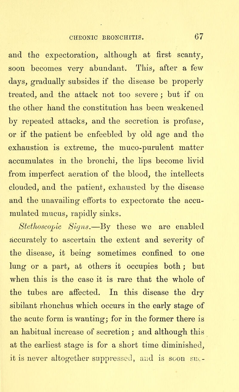 and the expectoration^ although at first scanty soon becomes very abundant. This, after a few days, gradually subsides if the disease be properly treated, and the attack not too severe ; but if on the other hand the constitution has been weakened by repeated attacks, and the secretion is profuse, or if the patient be enfeebled by old age and the exhaustion is extreme, the muco-purulent matter accumulates in the bronchi, the lips become livid from imperfect aeration of the blood, the intellects clouded, and the patient, exhausted by the disease and the unavailing efforts to expectorate the accu- mulated mucus, rapidly sinks. Stethoscojjic Signs,—By these we are enabled accurately to ascertain the extent and severity of the disease, it being sometimes confined to one lung or a part, at others it occupies both; but when this is the case it is rare that the whole of the tubes are afiected. In this disease the dry sibilant rhonchus which occurs in the early stage of the acute form is wanting; for in the former there is an habitual increase of secretion; and although this at the earliest stage is for a short time diminished, it is never altogether suppresseJ, aiid is soon sik-