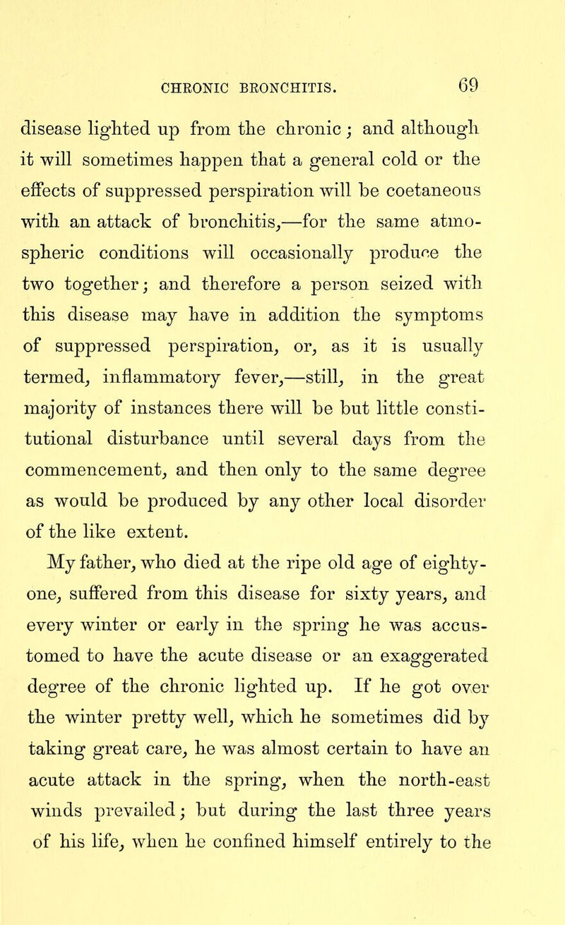 disease lighted up from the chronic; and althougli it will sometimes happen that a general cold or the effects of suppressed perspiration will be coetaneous with an attack of bronchitis_,—for the same atmo- spheric conditions will occasionally produce the two together; and therefore a person seized with this disease may have in addition the symptoms of suppressed perspiration, or, as it is usually termed, inflammatory fever,—still, in the great majority of instances there will be but little consti- tutional disturbance until several days from the commencement, and then only to the same degree as would be produced by any other local disorder of the like extent. My father, who died at the ripe old age of eighty- one, suffered from this disease for sixty years, and every winter or early in the spring he was accus- tomed to have the acute disease or an exaocscerated degree of the chronic lighted up. If he got over the winter pretty well, which he sometimes did by taking great care, he was almost certain to have an acute attack in the spring, when the north-east winds prevailed; but during the last three years of his life, when he confined himself entirely to the