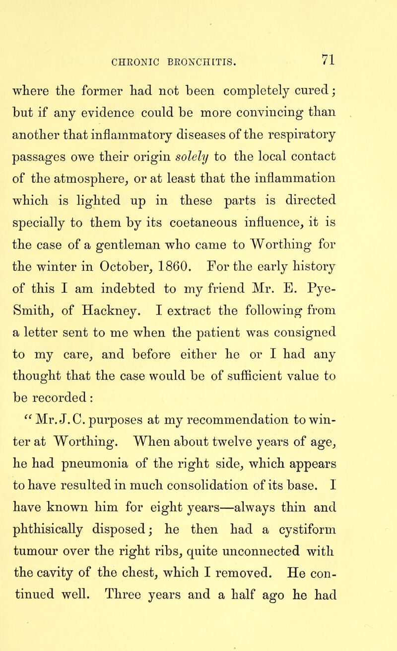 where the former had not been completely cured; but if any evidence could be more convincing than another that inflammatory diseases of the respiratory passages owe their origin solely to the local contact of the atmosphere,, or at least that the inflammation which is lighted up in these parts is directed specially to them by its coetaneous influence, it is the case of a gentleman who came to Worthing for the winter in October, 1860. For the early history of this I am indebted to my friend Mr. E. Pye- Smith, of Hackney. I extract the following from a letter sent to me when the patient was consigned to my care, and before either he or I had any thought that the case would be of sufficient value to be recorded:  Mr. J.C. purposes at my recommendation to win- ter at Worthing. When about twelve years of age, he had pneumonia of the right side, which appears to have resulted in much consolidation of its base. I have known him for eight years—always thin and phthisically disposed^ he then had a cystiform tumour over the right ribs, quite unconnected with the cavity of the chest, which I removed. He con- tinued well. Three years and a half ago he had