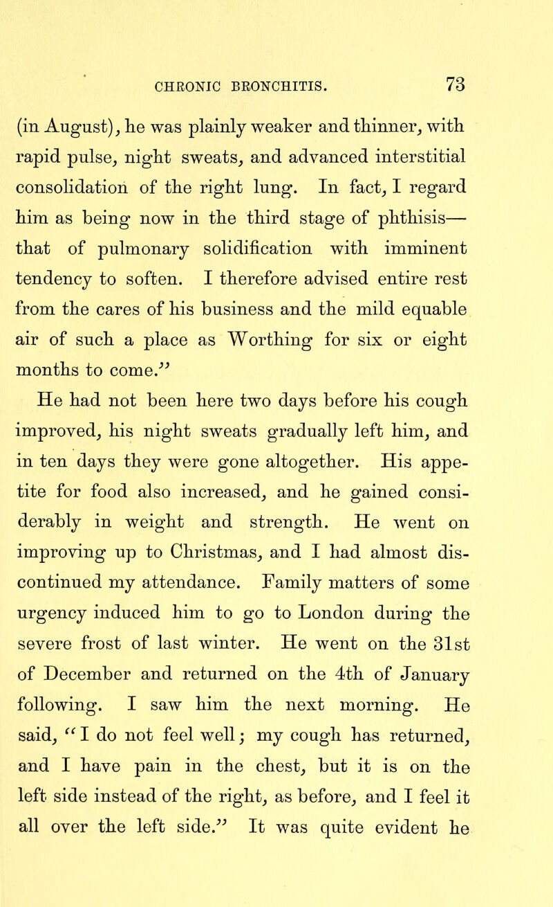 (in August) lie was plainly weaker and thinner^ with rapid pulse^ night sweats, and advanced interstitial consolidation of the right lung. In fact_, I regard hira as being now in the third stage of phthisis—- that of pulmonary solidification with imminent tendency to soften. I therefore advised entire rest from the cares of his business and the mild equable air of such a place as Worthing for six or eight months to come.^^ He had not been here two days before his cough improved, his night sweats gradually left him, and in ten days they were gone altogether. His appe- tite for food also increased, and he gained consi- derably in weight and strength. He went on improving up to Christmas, and I had almost dis- continued my attendance. Family matters of some urgency induced him to go to London during the severe frost of last winter. He went on the 31st of December and returned on the 4th of January following. I saw him the next morning. He said, I do not feel well; my cough has returned, and I have pain in the chest, but it is on the left side instead of the right, as before, and I feel it all over the left side.^^ It was quite evident he