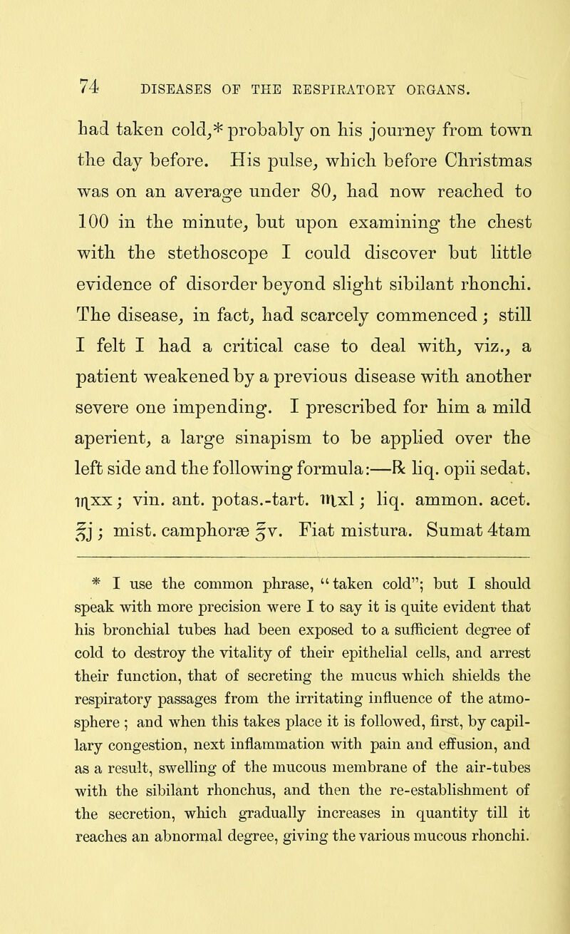 had taken cold_,* probably on Ms journey from town the day before. His pulse^ which before Christmas was on an average under 80, had now reached to 100 in the minute, but upon examining the chest with the stethoscope I could discover but little evidence of disorder beyond slight sibilant rhonchi. The disease, in fact, had scarcely commenced; still I felt I had a critical case to deal with, viz., a patient weakened by a previous disease with another severe one impending. I prescribed for him a mild aperient, a large sinapism to be applied over the left side and the following formula:—R liq. opii sedat, lt\xx'j vin. ant. potas.-tart. Hlxl; liq. ammon. acet. j mist, camphorae gv. Fiat mistura. Sumat 4tam * I use the common phrase, taken cold; but I should speak with more precision were I to say it is quite evident that his bronchial tubes had been exposed to a sufficient degree of cold to destroy the vitality of their epithelial cells, and arrest their function, that of secreting the mucus which shields the respiratory passages from the irritating influence of the atmo- sphere ; and when this takes place it is followed, first, by capil- lary congestion, next inflammation with pain and eifusion, and as a result, swelHng of the mucous membrane of the air-tubes with the sibilant rhonchus, and then the re-establishment of the secretion, which gradually increases in quantity till it reaches an abnormal degree, giving the various mucous rhonchi.