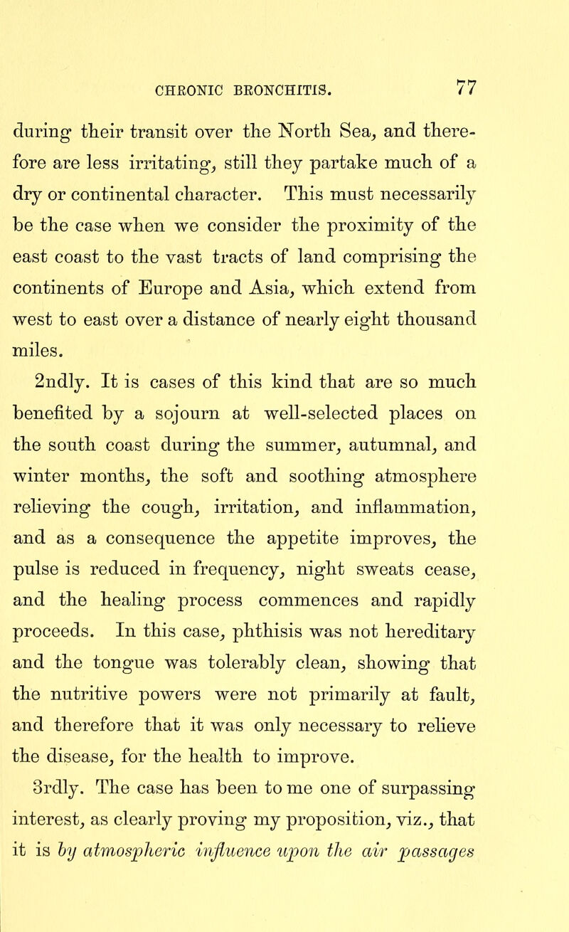 during their transit over the North Sea^ and there- fore are less irritating, still they partake much of a dry or continental character. This must necessarily be the case when we consider the proximity of the east coast to the vast tracts of land comprising the continents of Europe and Asia_, which extend from west to east over a distance of nearly eight thousand miles. 2ndly. It is cases of this kind that are so much benefited by a sojourn at well-selected places on the south coast during the summer, autumnal, and winter months, the soft and soothing atmosphere relieving the cough, irritation, and inflammation, and as a consequence the appetite improves, the pulse is reduced in frequency, night sweats cease, and the healing process commences and rapidly proceeds. In this case, phthisis was not hereditary and the tongue was tolerably clean, showing that the nutritive powers were not primarily at fault, and therefore that it was only necessary to relieve the disease, for the health to improve. 3rdly. The case has been to me one of surpassing interest, as clearly proving my proposifcion, viz., that it is hy atmospheric influence iijpoii tJie air passages