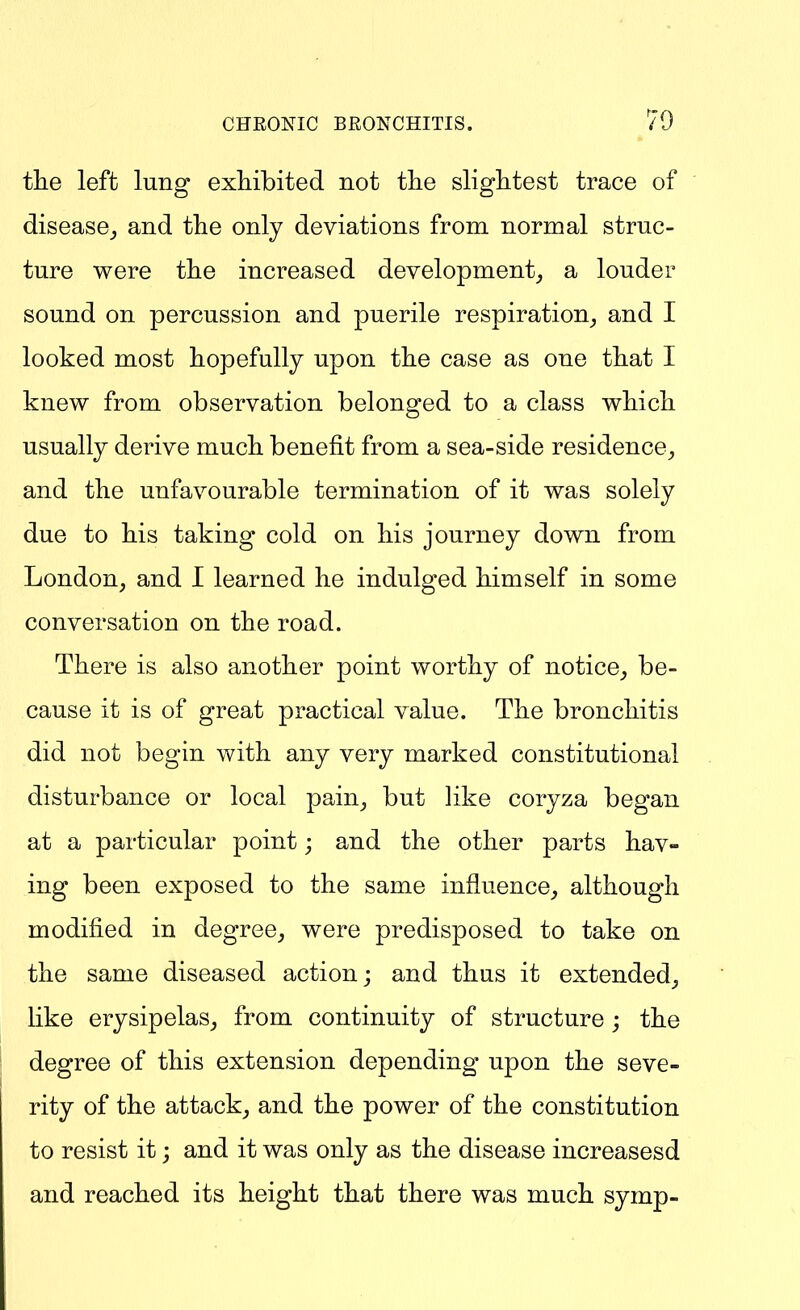 70 the left lung exhibited not the slightest trace of disease^ and the only deviations from normal struc- ture were the increased development_, a louder sound on percussion and puerile respiration_, and I looked most hopefully upon the case as one that I knew from observation belonged to a class which usually derive much benefit from a sea-side residence^ and the unfavourable termination of it was solely due to his taking cold on his journey down from London, and I learned he indulged himself in some conversation on the road. There is also another point worthy of notice,, be- cause it is of great practical value. The bronchitis did not begin with any very marked constitutional disturbance or local pain, but like coryza began at a particular point; and the other parts hav- ing been exposed to the same influence, although modified in degree, were predisposed to take on the same diseased action; and thus it extended, like erysipelas, from continuity of structure ; the degree of this extension depending upon the seve- rity of the attack, and the power of the constitution to resist it; and it was only as the disease increasesd and reached its height that there was much symp-