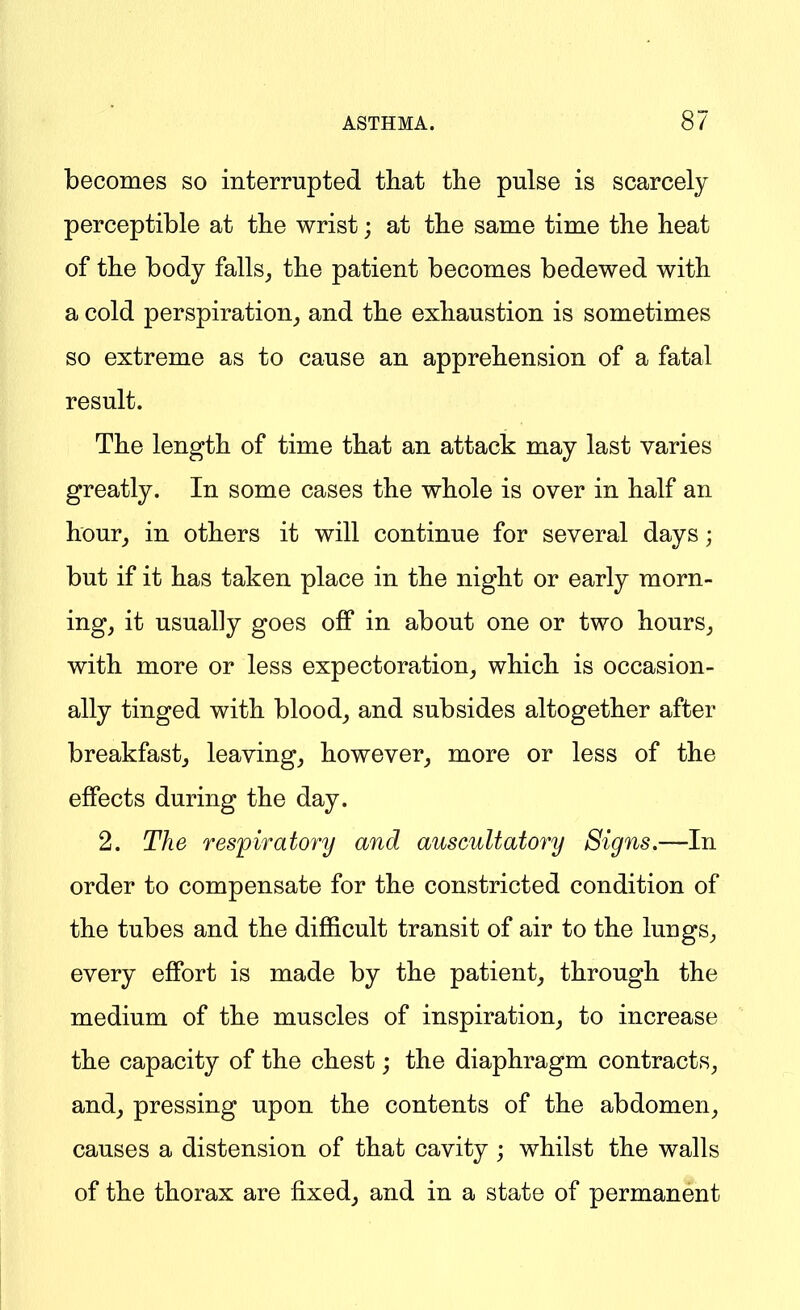 becomes so interrupted that the pulse is scarcely perceptible at the wrist; at the sauae time the heat of the body falls, the patient becomes bedewed with a cold perspiration_, and the exhaustion is sometimes so extreme as to cause an apprehension of a fatal result. The length of time that an attack may last varies greatly. In some cases the whole is over in half an hour, in others it will continue for several days; but if it has taken place in the night or early morn- ing, it usually goes off in about one or two hours, with more or less expectoration, which is occasion- ally tinged with blood, and subsides altogether after breakfast, leaving, however, more or less of the effects during the day. 2. The respiratory and auscultatory Signs.—In order to compensate for the constricted condition of the tubes and the difficult transit of air to the lungs, every effort is made by the patient, through the medium of the muscles of inspiration, to increase the capacity of the chest; the diaphragm contracts, and, pressing upon the contents of the abdomen, causes a distension of that cavity ; whilst the walls of the thorax are fixed, and in a state of permanent