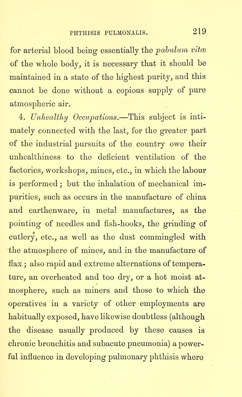 for arterial blood being essentially the pahulum v'dce of the whole body_, it is necessary that it should be maintained in a state of the highest purity^ and this cannot be done without a copious supply of pure atmospheric air. 4. Unhealthy Occupations.—This subject is inti- mately connected with the last_, for the greater part of the industrial pursuits of the country owe their unhealthiness to the deficient ventilation of the factories, workshops_, mines,, etc., in which the labour is performed; but the inhalation of mechanical im- purities, such as occurs in the manufacture of china and earthenware, in metal manufactures, as the pointing of needles and fish-hooks, the grinding of cutlery, etc., as well as the dust commingled with the atmosphere of mines, and in the manufacture of flax j also rapid and extreme alternations of tempera- ture, an overheated and too dry, or a hot moist at- mosphere, such as miners and those to which the operatives in a variety of other employments are habitually exposed, have likewise doubtless (although the disease usually produced by these causes is chronic bronchitis and subacute pneumonia) a power- ful influence in developing pulmonary phthisis where