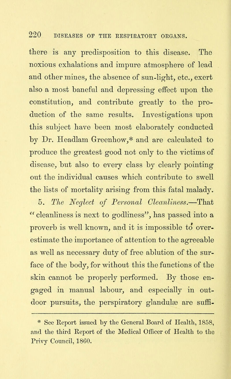 there is any predisposition to this disease. The noxious exhalations and impure atmosphere of lead and other mines^ the absence of sun-light_, etc.^ exert also a most baneful and depressing effect upon the constitution, and contribute greatly to the pro- duction of the same results. Investigations upon this subject have been most elaborately conducted by Dr. Headlam Greenhow,* and are calculated to produce the greatest good not only to the victims of disease, but also to every class by clearly pointing out the individual causes which contribute to swell the lists of mortality arising from this fatal malady. 6. The Neglect of Personal Cleanliness.—That cleanliness is next to godliness^^, has passed into a proverb is well known, and it is impossible to over- estimate the importance of attention to the agreeable as well as necessary duty of free ablution of the sur- face of the body, for without this the functions of the skin cannot be properly performed. By those en- gaged in manual labour, and especially in out- door pursuits, the perspiratory glandulse are suffi- * See Report issued by the General Board of Health, 1858, and the third Report of the Medical Officer of Health to the Privy Council, 1860.