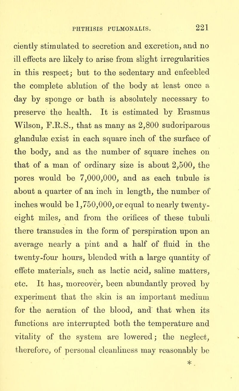 ciently stimulated to secretion and excretion_, and no ill effects are likely to arise from slight irregularities in this respect; but to the sedentary and enfeebled the complete ablution of the body at least once a day by sponge or bath is absolutely necessary to preserve the health. It is estimated by Erasmus Wilson, F.R.S._, that as many as 2,800 sudoriparous glandulae exist in each square inch of the surface of the body, and as the number of square inches on that of a man of ordinary size is about 2,500, the pores would be 7,000,000, and as each tubule is about a quarter of an inch in length, the number of inches would be 1,750,000, or equal to nearly twenty- eight miles, and from the orifices of these tubuli there transudes in the form of perspiration upon an average nearly a pint and a half of fluid in the twenty-four hours, blended with a large quantity of effete materials, such as lactic acid, saline matters, etc. It has, moreover, been abundantly proved by experiment that the skin is an important medium for the aeration of the blood, and that when its functions are interrupted both the temperature and vitahty of the system are lowered; the neglect, therefore, of personal cleanliness may reasonably be
