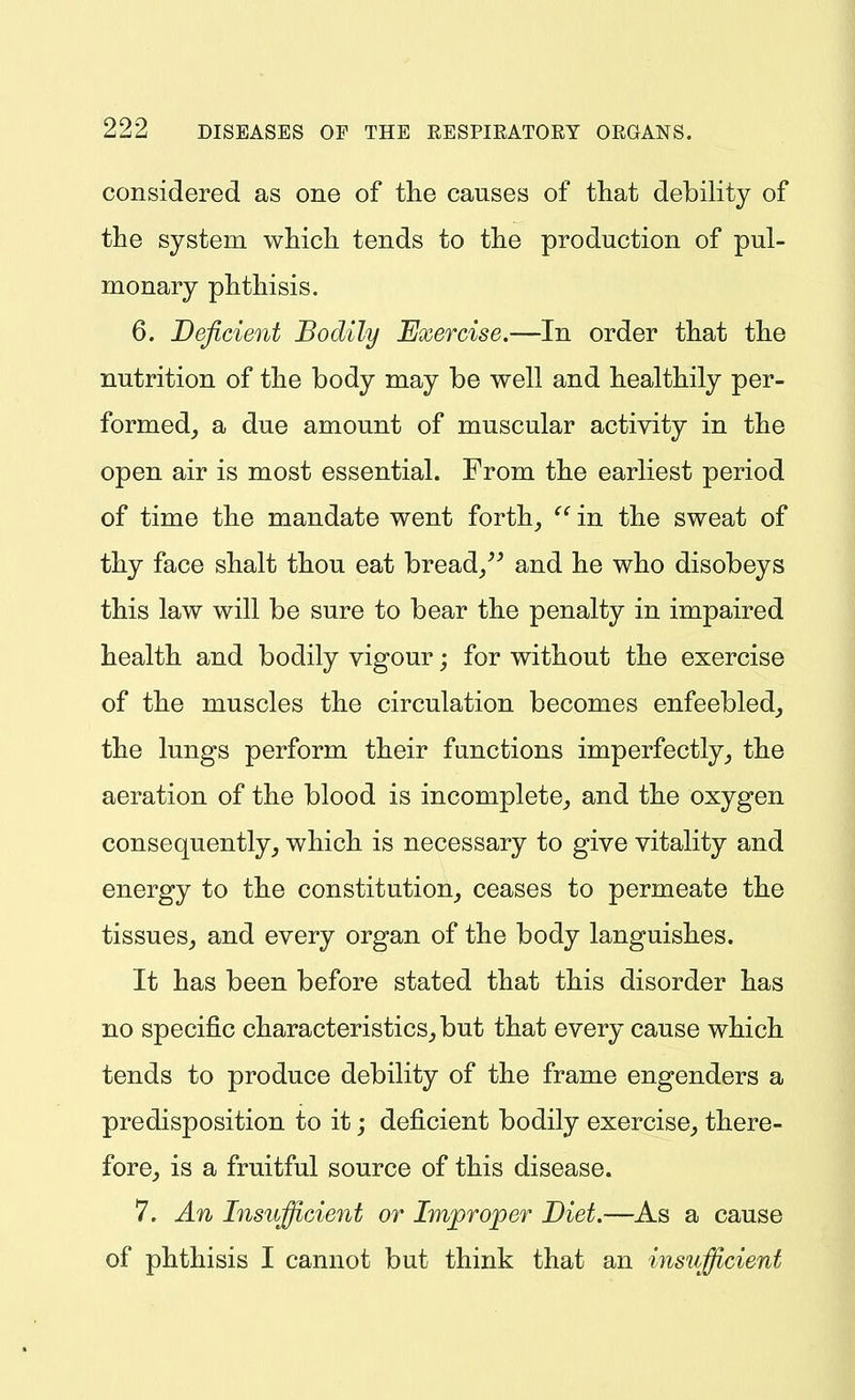 considered as one of the causes of that debility of the system which tends to the production of pul- monary phthisis. 6. Deficient Bodily Exercise.—In order that the nutrition of the body may be well and healthily per- formed, a due amount of muscular activity in the open air is most essential. From the earliest period of time the mandate went forth, in the sweat of thy face shalt thou eat bread/^ and he who disobeys this law will be sure to bear the penalty in impaired health and bodily vigour; for without the exercise of the muscles the circulation becomes enfeebled, the lungs perform their functions imperfectly, the aeration of the blood is incomplete, and the oxygen consequently, which is necessary to give vitality and energy to the constitution, ceases to permeate the tissues, and every organ of the body languishes. It has been before stated that this disorder has no specific characteristics, but that every cause which tends to produce debility of the frame engenders a predisposition to it; deficient bodily exercise, there- fore, is a fruitful source of this disease. 7. An Insufficient or Improper Diet.—As a cause of phthisis I cannot but think that an insufficient