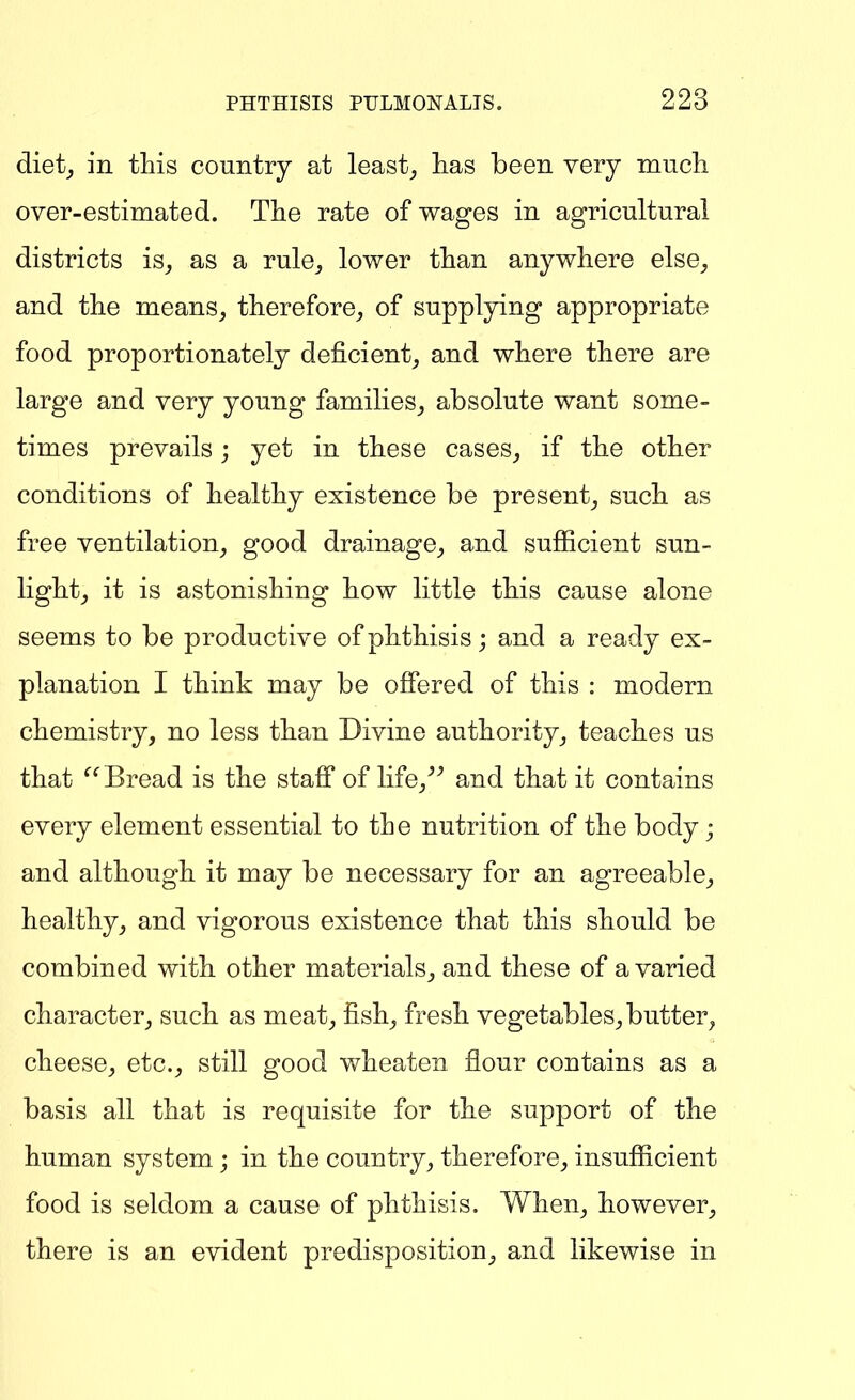 diet_, in this country at leasts lias been very mucli over-estimated. The rate of wages in agricultural districts is_, as a rule_, lower than anywhere else, and the means, therefore, of supplying appropriate food proportionately deficient, and where there are large and very young families, absolute want some- times prevails; yet in these cases, if the other conditions of healthy existence be present, such as free ventilation, good drainage, and sufficient sun- light, it is astonishing how little this cause alone seems to be productive of phthisis; and a ready ex- planation I think may be offered of this : modern chemistry, no less than Divine authority, teaches us that Bread is the staff of life,^^ and that it contains every element essential to the nutrition of the body; and although it may be necessary for an agreeable, healthy, and vigorous existence that this should be combined with other materials, and these of a varied character, such as meat, fish, fresh vegetables, butter, cheese, etc., still good wheaten flour contains as a basis all that is requisite for the support of the human system; in the country, therefore, insufficient food is seldom a cause of phthisis. When, however, there is an evident predisposition, and likewise in