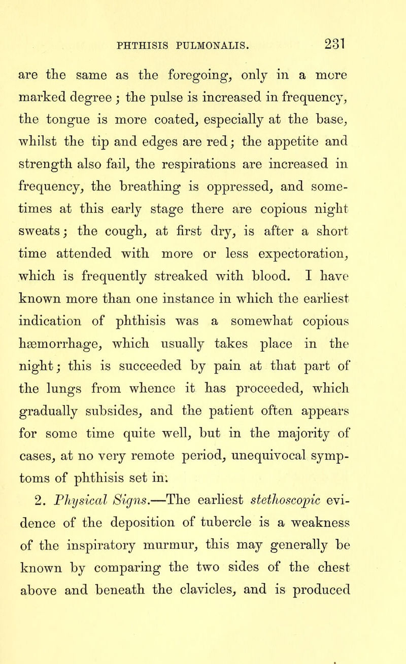are the same as the foregoing^ only in a more marked degree ; the pulse is increased in frequency, the tongue is more coated^ especially at the base, whilst the tip and edges are red; the appetite and strength also fail, the respirations are increased in frequency, the breathing is oppressed, and some- times at this early stage there are copious night sweats; the cough, at first dry, is after a short time attended with more or less expectoration, which is frequently streaked with blood. I have known more than one instance in which the earliest indication of phthisis was a somewhat copious haemorrhage, which usually takes place in the night; this is succeeded by pain at that part of the lungs from whence it has proceeded, which gradually subsides, and the patient often appears for some time quite well, but in the majority of cases, at no very remote period, unequivocal symp- toms of phthisis set in; 2. PJtysical Signs.—The earliest stethoscopic evi- dence of the deposition of tubercle is a weakness of the inspiratory murmur, this may generally be known by comparing the two sides of the chest above and beneath the clavicles, and is produced