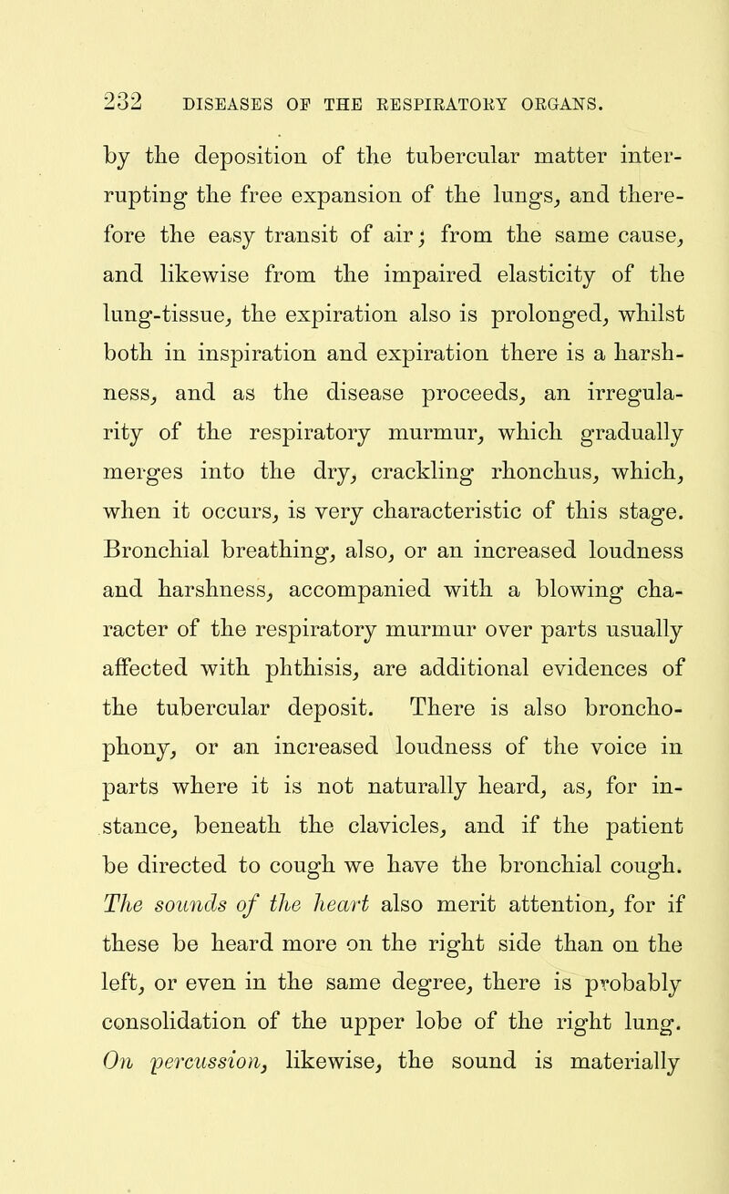 by the deposition of the tubercular matter inter- rupting tlie free expansion of tlie lungs_, and there- fore the easy transit of air; from the same cause^ and likewise from the impaired elasticity of the lung-tissue^ the expiration also is prolonged^ whilst both in inspiration and expiration there is a harsh- ness^ and as the disease proceeds,, an irregula- rity of the respiratory murmur^ which gradually merges into the dry^ crackling rhonchus, which^ when it occurs^ is very characteristic of this stage. Bronchial breathing, also, or an increased loudness and harshness, accompanied with a blowing cha- racter of the respiratory murmur over parts usually affected with phthisis, are additional evidences of the tubercular deposit. There is also broncho- phony, or an increased loudness of the voice in parts where it is not naturally heard, as, for in- stance^ beneath the clavicles, and if the patient be directed to cough we have the bronchial cough. The sounds of the heart also merit attention, for if these be heard more on the right side than on the left, or even in the same degree, there is probably consolidation of the upper lobe of the right lung. On percussion, likewise, the sound is materially