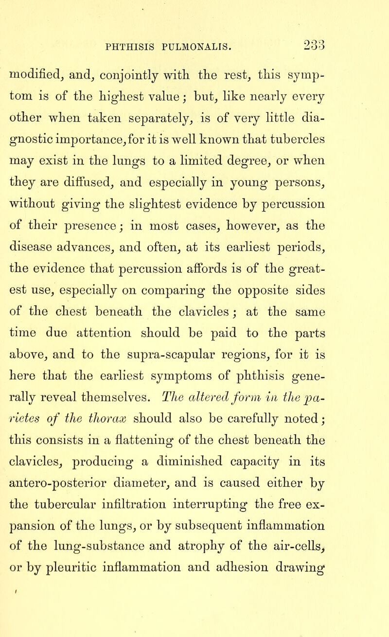 modified, and, conjointly with tlie rest, this symp- tom is of the highest value; but, like nearly every other when taken separately, is of very little dia- gnostic importance,for it is well known that tubercles may exist in the lungs to a limited degree, or when they are diffused, and especially in young persons, without giving the slightest evidence by percussion of their presence; in most cases, however, as the disease advances, and often, at its earliest periods, the evidence that percussion affords is of the great- est use, especially on comparing the opposite sides of the chest beneath the clavicles; at the same time due attention should be paid to the parts above, and to the supra-scapular regions, for it is here that the earliest symptoms of phthisis gene- rally reveal themselves. The altered fonn- in the pa- rietes of the thorax should also be carefully noted; this consists in a flattening of the chest beneath the clavicles, producing a diminished capacity in its antero-posterior diameter, and is caused either by the tubercular infiltration interrupting the free ex- pansion of the lungs, or by subsequent inflammation of the lung-substance and atrophy of the air-cells> or by pleuritic inflammation and adhesion drawing