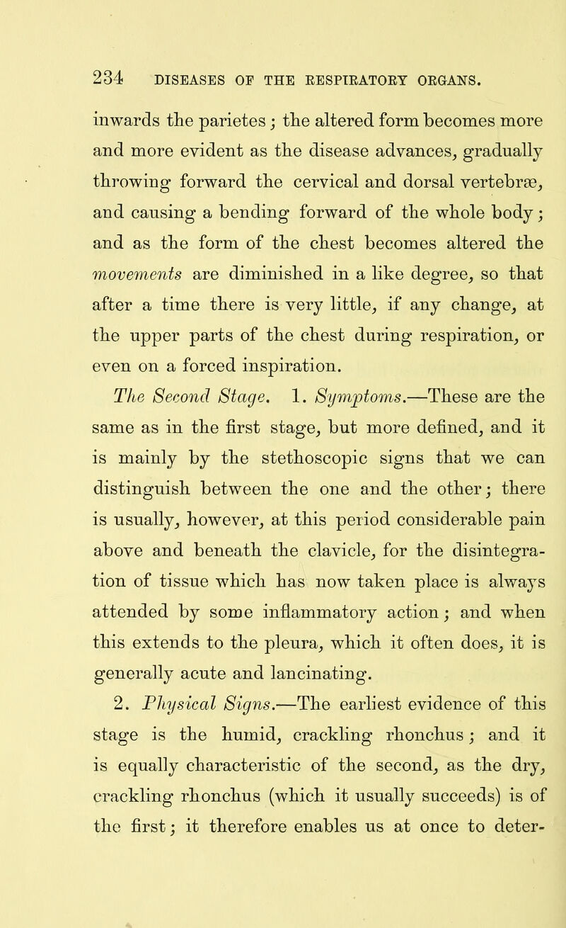 inwards the parietes ; tlie altered form becomes more and more evident as the disease advances, gradually throwing forward the cervical and dorsal vertebrge, and causing a bending forward of the whole body; and as the form of the chest becomes altered the movements are diminished in a like degree, so that after a time there is very little, if any change, at the upper parts of the chest during respiration, or even on a forced inspiration. The Second Stage. 1. Symptoms.—These are the same as in the first stage, but more defined, and it is mainly by the stethoscopic signs that we can distinguish between the one and the other; there is usually, however, at this period considerable pain above and beneath the clavicle, for the disintegra- tion of tissue which has now taken place is always attended by some inflammatory action; and when this extends to the pleura, which it often does, it is generally acute and lancinating. 2. Physical Signs.—The earliest evidence of this stage is the humid, crackling rhonchus; and it is equally characteristic of the second, as the dry, crackling rhonchus (which it usually succeeds) is of the first; it therefore enables us at once to deter-