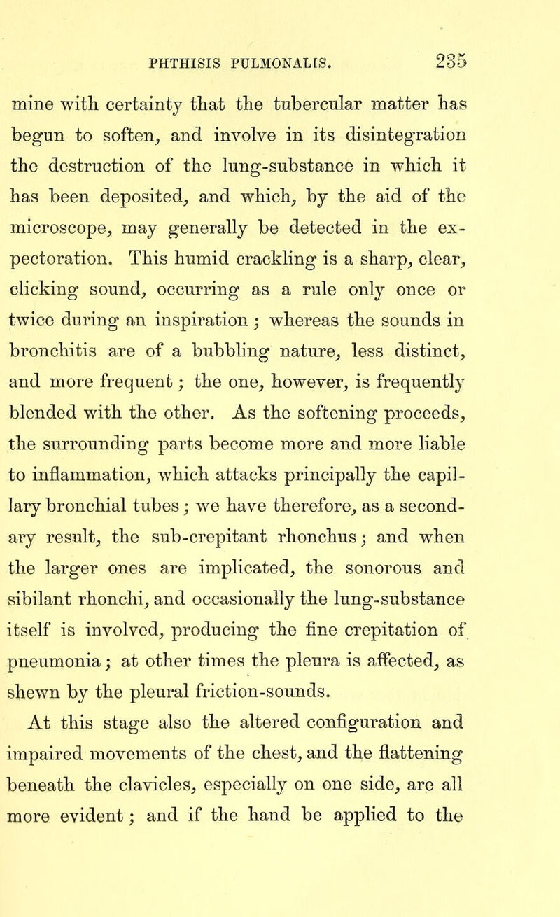 mine with certainty that the tnbercnlar matter has begun to soften_, and involve in its disintegration the destruction of the lung-substance in which it has been deposited, and which, by the aid of the microscope, may generally be detected in the ex- pectoration. This humid crackling is a sharp, clear, clicking sound, occurring as a rule only once or twice during an inspiration; whereas the sounds in bronchitis are of a bubbling nature, less distinct, and more frequent; the one, however, is frequently blended with the other. As the softening proceeds, the surrounding parts become more and more liable to inflammation, which attacks principally the capil- lary bronchial tubes; we have therefore, as a second- ary result, the sub-crepitant rhonchus; and when the larger ones are implicated, the sonorous and sibilant rhonchi, and occasionally the lung-substance itself is involved, producing the fine crepitation of pneumonia; at other times the pleura is affected, as shewn by the pleural friction-sounds. At this stage also the altered configuration and impaired movements of the chest, and the flattening beneath the clavicles, especially on one side, are all more evident; and if the hand be applied to the
