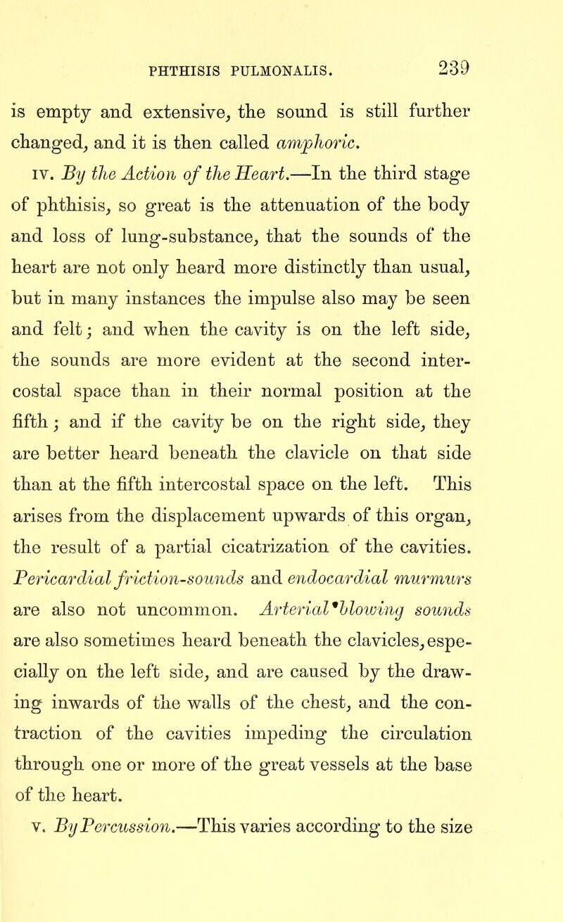 is empty and extensive^ the sound is still further clianged_, and it is then called amplioric. IV. By the Action of the Heart.—In the third stage of phthisis, so great is the attenuation of the body and loss of lung-substance, that the sounds of the heart are not only heard more distinctly than usual, but in many instances the impulse also may be seen and felt; and when the cavity is on the left side, the sounds are more evident at the second inter- costal space than in their normal position at the fifth; and if the cavity be on the right side, they are better heard beneath the clavicle on that side than at the fifth intercostal space on the left. This arises from the displacement upwards of this organ, the result of a partial cicatrization of the cavities. Pericardial friction-soiinds and endocardial murmurs are also not uncommon. ArteriaVbloiving sounds are also sometimes heard beneath the clavicles, espe- cially on the left side, and are caused by the draw- ing inwards of the walls of the chest, and the con- traction of the cavities impeding the circulation through one or more of the great vessels at the base of the heart. V. By Percussion.—This varies according to the size