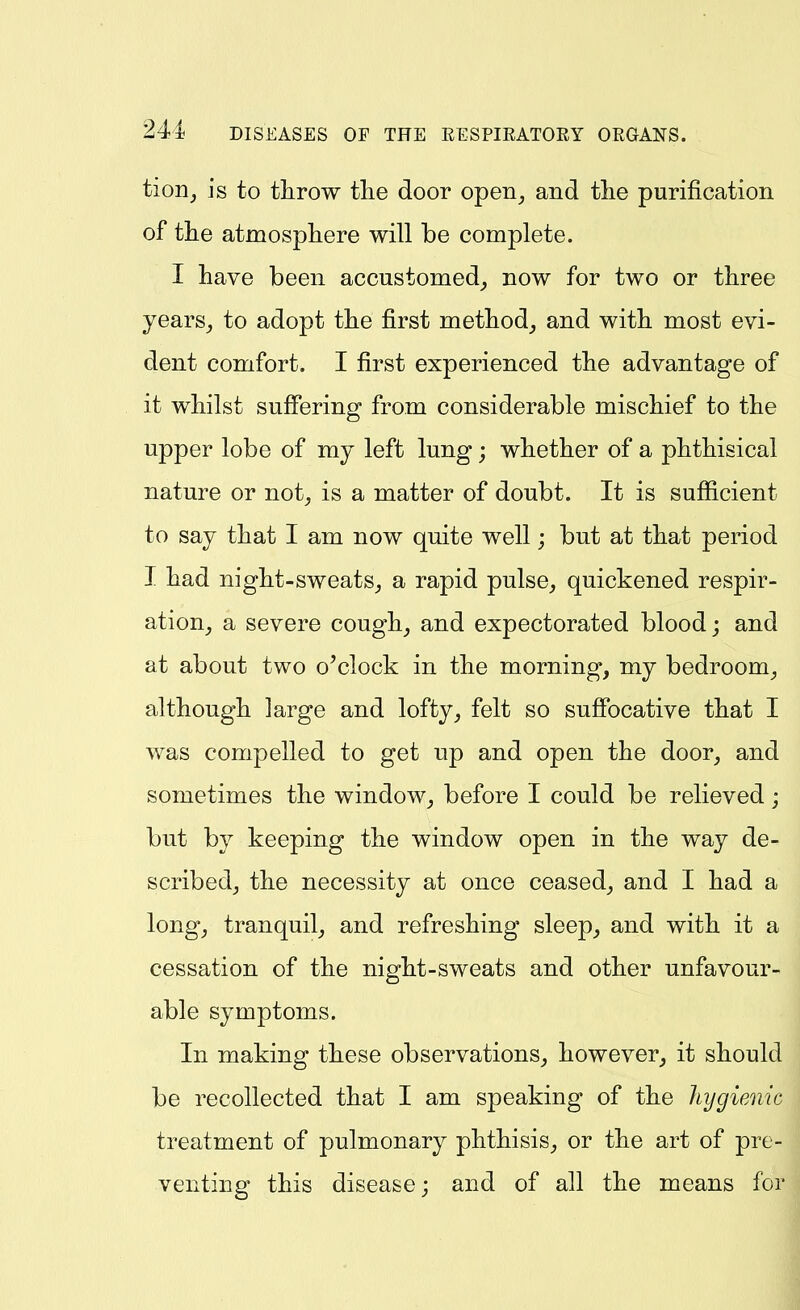 tion, is to throw tlie door open_, and tlie purification of tlie atmospliere will be complete. I have been accustomed^ now for two or three years_, to adopt the first method^ and with most evi- dent comfort. I first experienced the advantage of it whilst suffering from considerable mischief to the upper lobe of my left lung; whether of a phthisical nature or not^ is a matter of doubt. It is sufiicient to say that I am now quite well; but at that period I had night-sweats,, a rapid pulse, quickened respir- ation, a severe cough, and expectorated blood; and at about two o'clock in the morning, my bedroom, although large and lofty, felt so sufibcative that I was compelled to get up and open the door, and sometimes the window, before I could be relieved; but by keeping the window open in the way de- scribed, the necessity at once ceased, and I had a long, tranquil, and refreshing sleep, and with it a cessation of the night-sweats and other unfavour- able symptoms. In making these observations, however, it should be recollected that I am speaking of the liygieAiic treatment of pulmonary phthisis, or the art of pre- venting this disease; and of all the means for