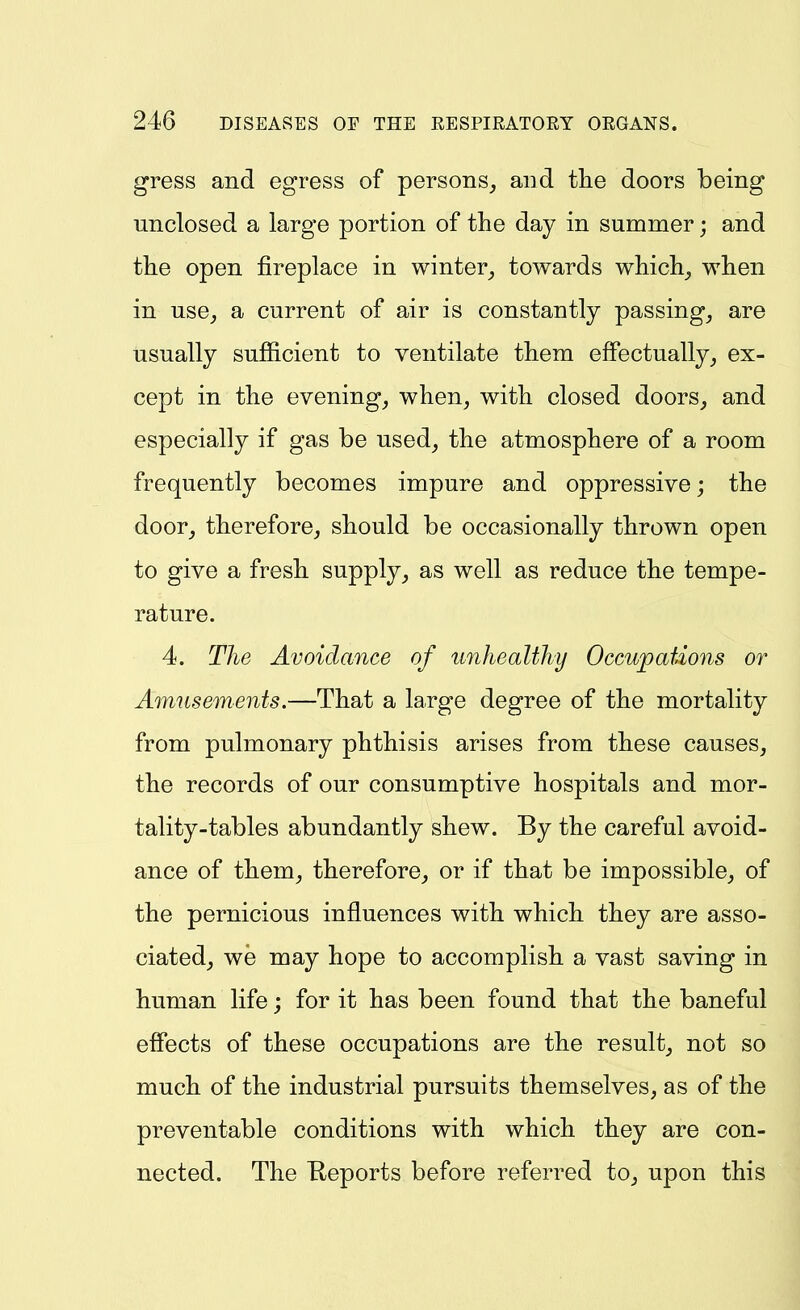 gress and egress of persons^ and the doors being unclosed a large portion of the day in summer; and the open fireplace in winter^ towards which^ when in use, a current of air is constantly passing, are usually sufficient to ventilate them effectually, ex- cept in the evening, when, with closed doors, and especially if gas be used, the atmosphere of a room frequently becomes impure and oppressive; the door, therefore, should be occasionally thrown open to give a fresh supply, as well as reduce the tempe- rature. 4. The Avoidance of unhealthy Occupations or Amusements.—That a large degree of the mortality from pulmonary phthisis arises from these causes, the records of our consumptive hospitals and mor- tality-tables abundantly shew. By the careful avoid- ance of them, therefore, or if that be impossible, of the pernicious influences with which they are asso- ciated, we may hope to accomplish a vast saving in human life; for it has been found that the baneful effects of these occupations are the result, not so much of the industrial pursuits themselves, as of the preventable conditions with which they are con- nected. The Keports before referred to, upon this