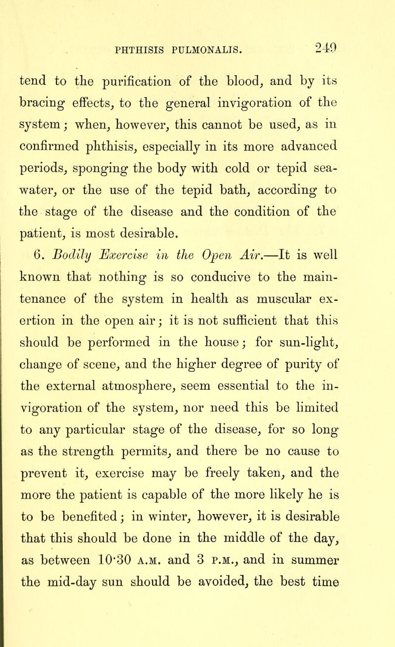 tend to the purification of the bloocl_, and by its bracing eflPects_, to tlie general invigoration of the system; wlien_, however^ this cannot be used^ as in confirmed phthisis,, especially in its more advanced periods^ sponging the body with cold or tepid sea- water, or the use of the tepid bath, according to the stage of the disease and the condition of the patient, is most desirable. 6. Bodily Exercise in the Open Air.—It is well known that nothing is so conducive to the main- tenance of the system in health as muscular ex- ertion in the open air; it is not sufficient that this should be performed in the house; for sun-light, change of scene, and the higher degree of purity of the external atmosphere, seem essential to the in- vigoration of the system, nor need this be limited to any particular stage of the disease, for so long- as the strength permits, and there be no cause to prevent it, exercise may be freely taken, and the more the patient is capable of the more likely he is to be benefited; in winter, however, it is desirable that this should be done in the middle of the day, as between 1030 a.m. and 3 p.m., and in summer the mid-day sun should be avoided, the best time