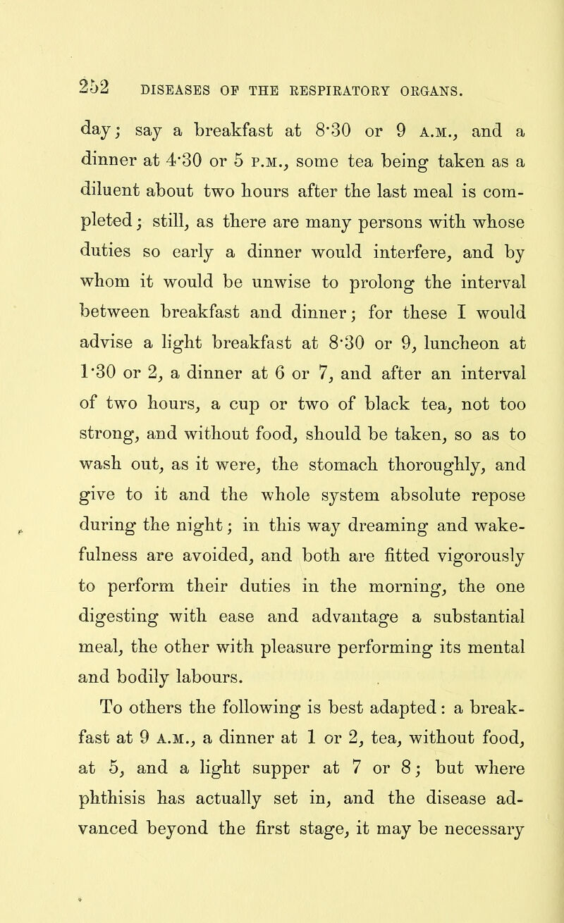 day; say a breakfast at 8*30 or 9 a.m.^ and a dinner at 4*30 or 5 p.m., some tea being taken as a diluent about two bours after the last meal is com- pleted ; still, as tbere are many persons witb wbose duties so early a dinner would interfere, and by whom it would be unwise to prolong the interval between breakfast and dinner; for these I would advise a light breakfast at 8*30 or 9, luncheon at 1'30 or 2, a dinner at 6 or 7, and after an interval of two hours, a cup or two of black tea, not too strong, and without food, should be taken, so as to wash out, as it were, the stomach thoroughly, and give to it and the whole system absolute repose during the night; in this way dreaming and wake- fulness are avoided, and both are fitted vigorously to perform their duties in the morning, the one digesting with ease and advantage a substantial meal, the other with pleasure performing its mental and bodily labours. To others the following is best adapted: a break- fast at 9 A.M., a dinner at 1 or 2, tea, without food, at 5, and a light supper at 7 or 8; but where phthisis has actually set in, and the disease ad- vanced beyond the first stage, it may be necessary