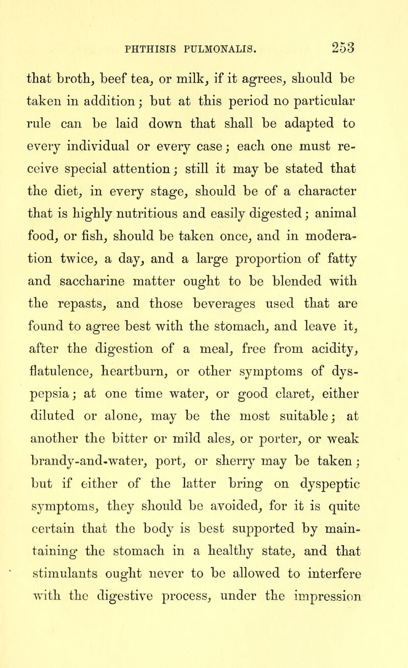 tliat brotlij beef tea^ or inilk_, if it agrees_, sliould be taken in addition; but at this period no particular rule can be laid down tliat shall be adapted to every individual or every case; each one must re- ceive special attention; still it may be stated that the diet,, in every stage^ should be of a character that is highly nutritious and easily digested; animal food^ or fishj should be taken once^ and in modera- tion twice^ a day^ and a large proportion of fatty and saccharine matter ought to be blended with the repasts^ and those beverages used that are found to agree best with the stomachy and leave it, after the digestion of a meal, free from acidity, flatulence, heartburn, or other symptoms of dys- pepsia ; at one time water, or good claret, either diluted or alone, may be the most suitable; at another the bitter or mild ales, or porter, or weak brandy-and-water, port, or sherry may be taken; but if either of the latter bring on dyspeptic symptoms, they should be avoided, for it is quite certain that the body is best supported by main- taining the stomach in a healthy state, and that stimulants ought never to be allowed to interfere with the digestive process, under the impression