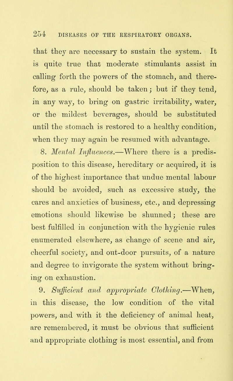 that tliey are necessary to sustain tlie system. It is quite true that moderate stimulants assist in calling forth the powers of the stomachy and there- fore^ as a ruloj should be taken; but if they tend, in any way, to bring on gastric irritability, water, or the mildest beverages, should be substituted until the stomach is restored to a healthy condition, when they may again be resumed with advantage. 8. Mental Influences.—Where there is a predis- position to this disease, hereditary or acquired, it is of the highest importance that undue mental labour should be avoided, such as excessive study, the cares and anxieties of business, etc., and depressing emotions should likewise be shunned; these are best fulfilled in conjunction with the hygienic rules enumerated elsewhere, as change of scene and air, cheerful society, and out-door pursuits, of a nature and degree to invigorate the system without bring- ing on exhaustion. 9. Sufficient and apj^ropriate Clothing.—When, in this disease, the low condition of the vital powers, and with it the deficiency of animal heat, are remembered, it must be obvious that sufficient and appropriate clothing is most essential, and from