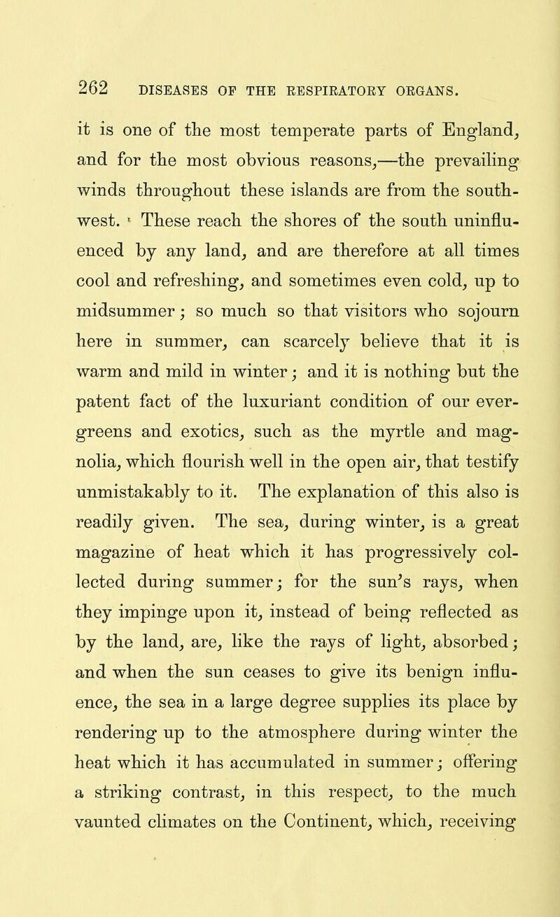 it is one of tlie most temperate parts of England_, and for tlie most obvious reasons^—the prevailing winds throughout these islands are from the south- west. ' These reach the shores of the south uninflu- enced by any land, and are therefore at all times cool and refreshing, and sometimes even cold, up to midsummer; so much so that visitors who sojourn here in summer, can scarcely believe that it is warm and mild in winter; and it is nothing but the patent fact of the luxuriant condition of our ever- greens and exotics, such as the myrtle and mag- nolia, which flourish well in the open air, that testify unmistakably to it. The explanation of this also is readily given. The sea, during winter, is a great magazine of heat which it has progressively col- lected during summer; for the sun^s rays, when they impinge upon it, instead of being reflected as by the land, are, like the rays of light, absorbed; and when the sun ceases to give its benign influ- ence, the sea in a large degree supplies its place by rendering up to the atmosphere during winter the heat which it has accumulated in summer; offering a striking contrast, in this respect, to the much vaunted climates on the Continent, which, receiving