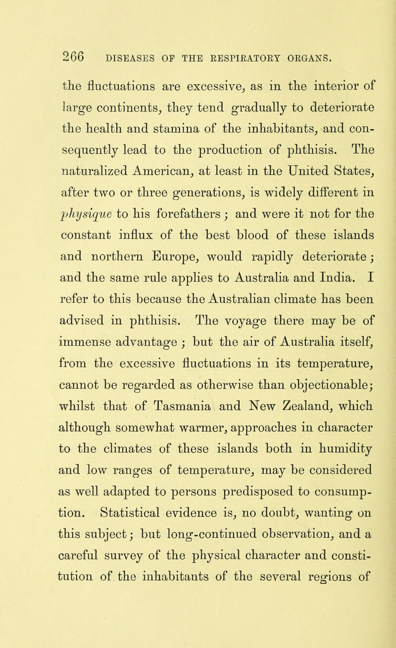 the fluctuations are excessive,, as in the interior of large continents, they tend gradually to deteriorate the health and stamina of the inhabitants, and con- sequently lead to the production of phthisis. The naturalized American, at least in the United States, after two or three generations, is widely different in physique to his forefathers ; and were it not for the constant influx of the best blood of these islands and northern Europe, would rapidly deteriorate; and the same rule applies to Australia and India. I refer to this because the Australian climate has been advised in phthisis. The voyage there may be of immense advantage ; but the air of Australia itself, from the excessive fluctuations in its temperature, cannot be regarded as otherwise than objectionable; whilst that of Tasmania and New Zealand, which although somewhat warmer, approaches in character to the climates of these islands both in humidity and low ranges of temperature, may be considered as well adapted to persons predisposed to consump- tion. Statistical evidence is, no doubt, wanting on this subject; but long-continued observation, and a careful survey of the physical character and consti- tution of. the inhabitants of the several regions of