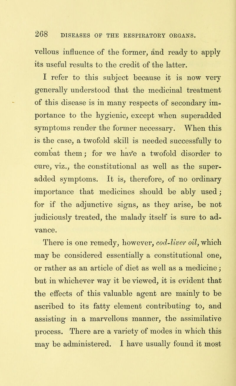 vellous influence of the former_, and ready to apply its useful results to tlie credit of the latter. I refer to this subject because it is now very generally understood that the medicinal treatment of this disease is in many respects of secondary im- portance to the hygienic,, except when superadded symptoms render the former necessary. When this is the case^ a twofold skill is needed successfully to combat them; for we have a twofold disorder to cure^ viz.J the constitutional as well as the super- added symptoms. It is^ therefore^ of no ordinary importance that medicines should be ably used; for if the adjunctive signs^ as they arise^ be not judiciously treated, the malady itself is sure to ad- vance. There is one remedy, however, cod-liver oil, which may be considered essentially a constitutional one, or rather as an article of diet as well as a medicine; but in whichever way it be viewed, it is evident that the efiects of this valuable agent are mainly to be ascribed to its fatty element contributing to, and assisting in a marvellous manner, the assimilative process. There are a variety of modes in which this may be administered. I have usually found it most