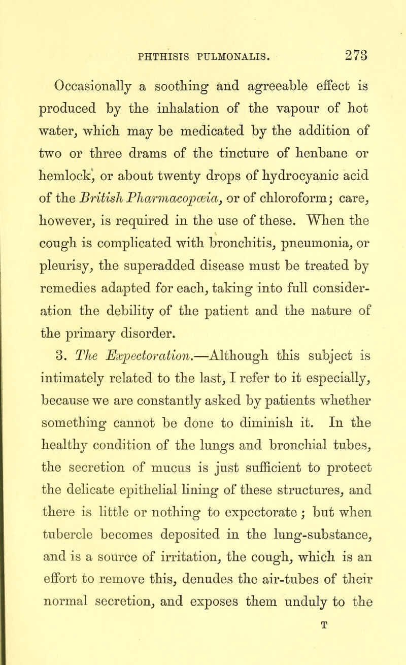 Occasionally a soothing and agreeable effect is produced by the inhalation of the vapour of hot water^ which may be medicated by the addition of two or three drams of the tincture of henbane or hemlock', or about twenty drops of hydrocyanic acid of the British PharmacojpceiaJ or of chloroform; care, however, is required in the use of these. When the cough is complicated with bronchitis, pneumonia, or pleurisy, the superadded disease must be treated by remedies adapted for each, taking into full consider- ation the debility of the patient and the nature of the primary disorder. 3. The Expectoration.—Although this subject is intimately related to the last, I refer to it especially, because we are constantly asked by patients whether something cannot be done to diminish it. In the healthy condition of the lungs and bronchial tubes, the secretion of mucus is just sufficient to protect the delicate epithelial lining of these structures, and there is little or nothing to expectorate; but when tubercle becomes deposited in the lung-substance, and is a source of irritation, the cough, which is an effort to remove this, denudes the air-tubes of their normal secretion, and exposes them unduly to the