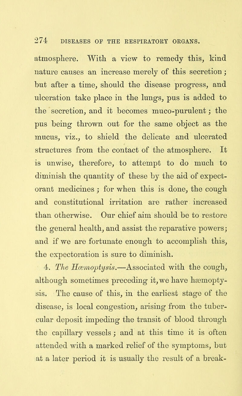 atmospliere. Witli a view to remedy this^ kind nature causes an increase merely of this secretion; but after a time^ should the disease progress^ and ulceration take place in the lungs, pus is added to the secretion, and it becomes muco-purulent; the pus being thrown out for the same object as the mucuSj viz., to shield the delicate and ulcerated structures from the contact of the atmosphere. It is unwise, therefore, to attempt to do much to diminish the quantity of these by the aid of expect- orant medicines; for when this is done, the cough and constitutional irritation are rather increased than otherwise. Our chief aim should be to restore the general health, and assist the reparative powers; and if we are fortunate enough to accomplish this, the expectoration is sure to diminish. 4. The Hmnoptysis.—Associated with the cough, although sometimes preceding it, we have haemopty- sis. The cause of this, in the earliest stage of the disease, is local congestion, arising from the tuber- cular deposit impeding the transit of blood through the capillary vessels ; and at this time it is often attended with a marked relief of the symptoms, but at a later period it is usually the result of a break-