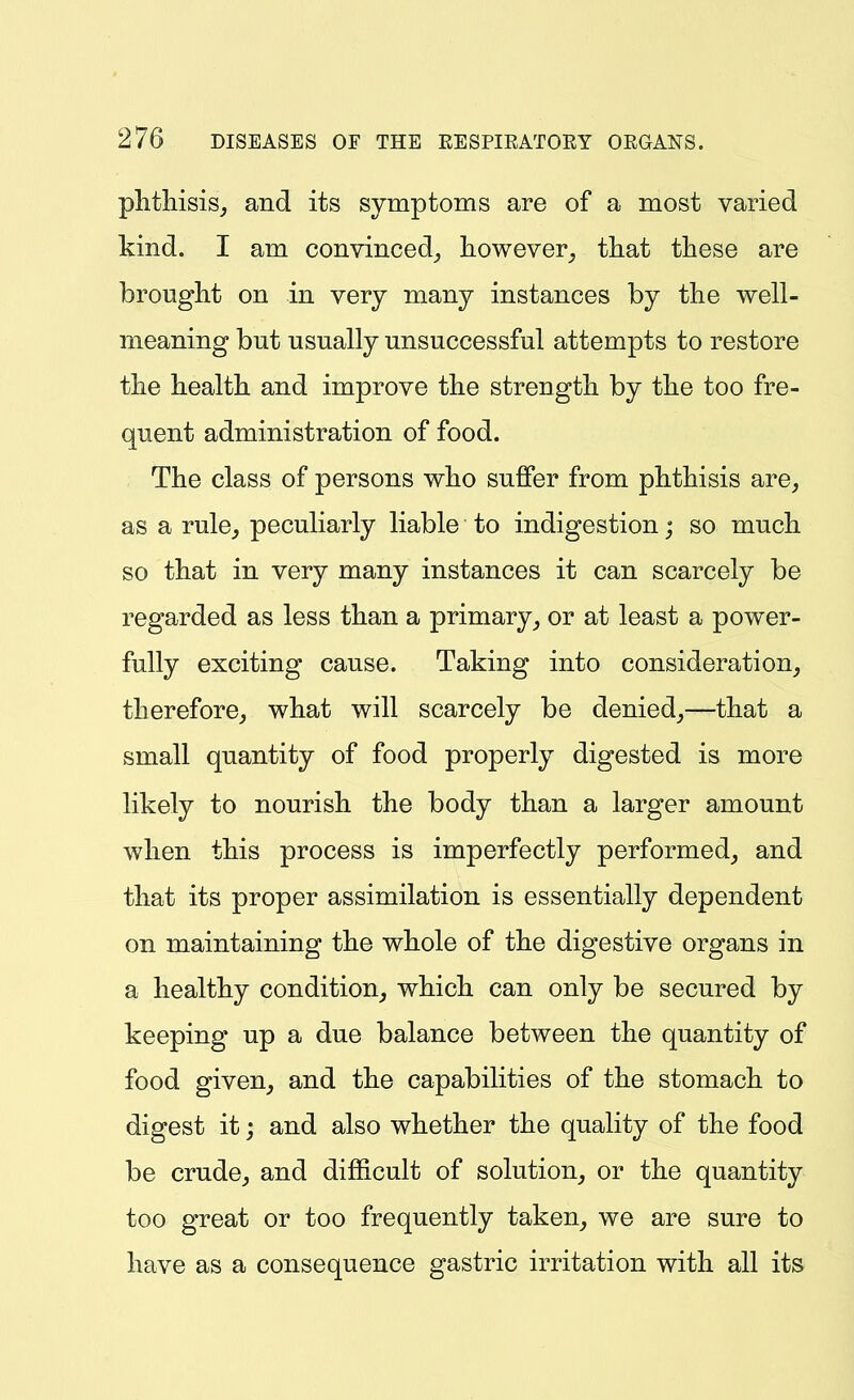 plithisisj and its symptoms are of a most varied kind. I am convinced_, however^ that these are brought on in very many instances by the well- meaning but usually unsuccessful attempts to restore the health and improve the strength by the too fre- quent administration of food. The class of persons who suffer from phthisis are, as a rule, peculiarly liable to indigestion; so much so that in very many instances it can scarcely be regarded as less than a primaryor at least a power- fully exciting cause. Taking into consideration, therefore, what will scarcely be denied,—that a small quantity of food properly digested is more likely to nourish the body than a larger amount when this process is imperfectly performed, and that its proper assimilation is essentially dependent on maintaining the whole of the digestive organs in a healthy condition, which can only be secured by keeping up a due balance between the quantity of food given, and the capabilities of the stomach to digest it j and also whether the quality of the food be crude, and difficult of solution, or the quantity too great or too frequently taken, we are sure to have as a consequence gastric irritation with all its