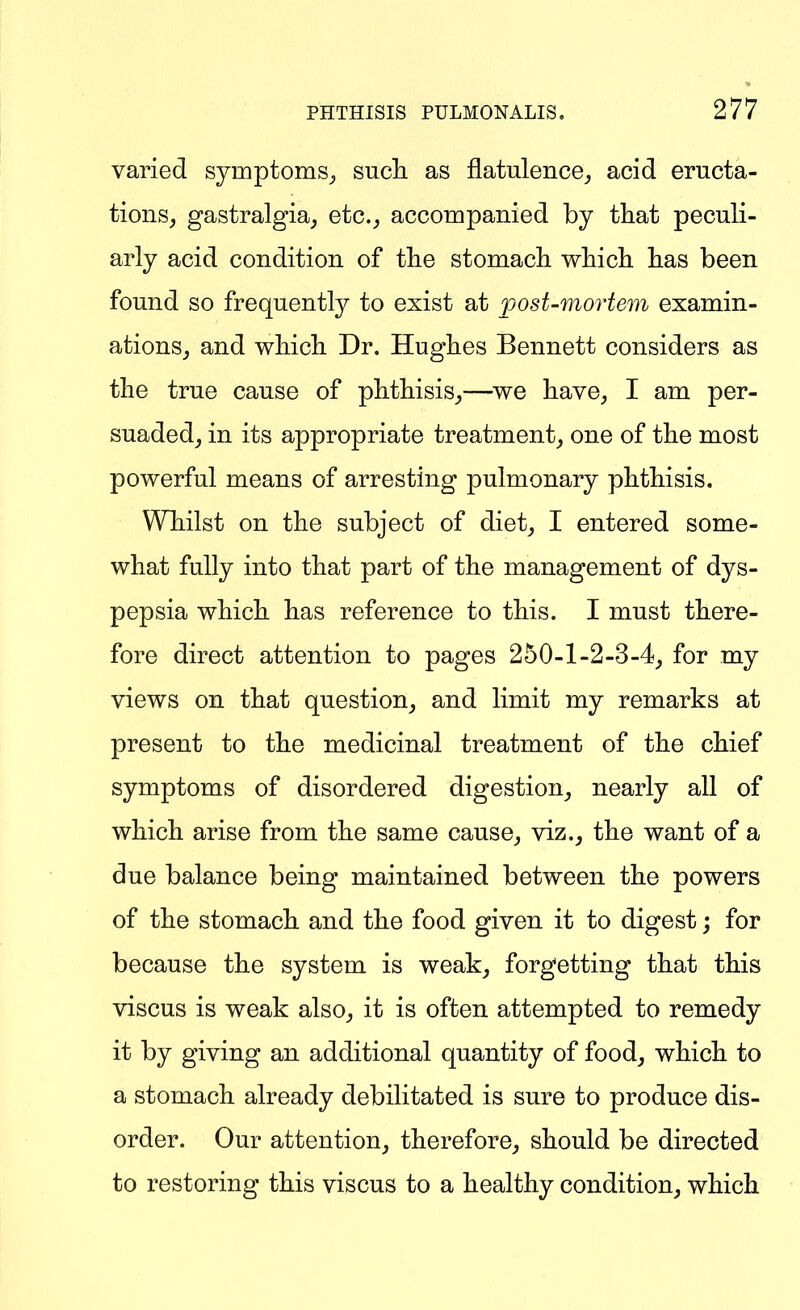 varied symptoms^ sucli as flatulence_, acid eructa- tions, gastralgia, etc., accompanied by that peculi- arly acid condition of the stomach which has been found so frequently to exist at post-mortem examin- ations, and which Dr. Hughes Bennett considers as the true cause of phthisis,—we have, I am per- suaded, in its appropriate treatment, one of the most powerful means of arresting pulmonary phthisis. Whilst on the subject of diet, I entered some- what fully into that part of the management of dys- pepsia which has reference to this. I must there- fore direct attention to pages 250-1-2-3-4, for my views on that question, and limit my remarks at present to the medicinal treatment of the chief symptoms of disordered digestion, nearly all of which arise from the same cause, viz., the want of a due balance being maintained between the powers of the stomach and the food given it to digest; for because the system is weak, forgetting that this viscus is weak also, it is often attempted to remedy it by giving an additional quantity of food, which to a stomach already debilitated is sure to produce dis- order. Our attention, therefore, should be directed to restoring this viscus to a healthy condition, which