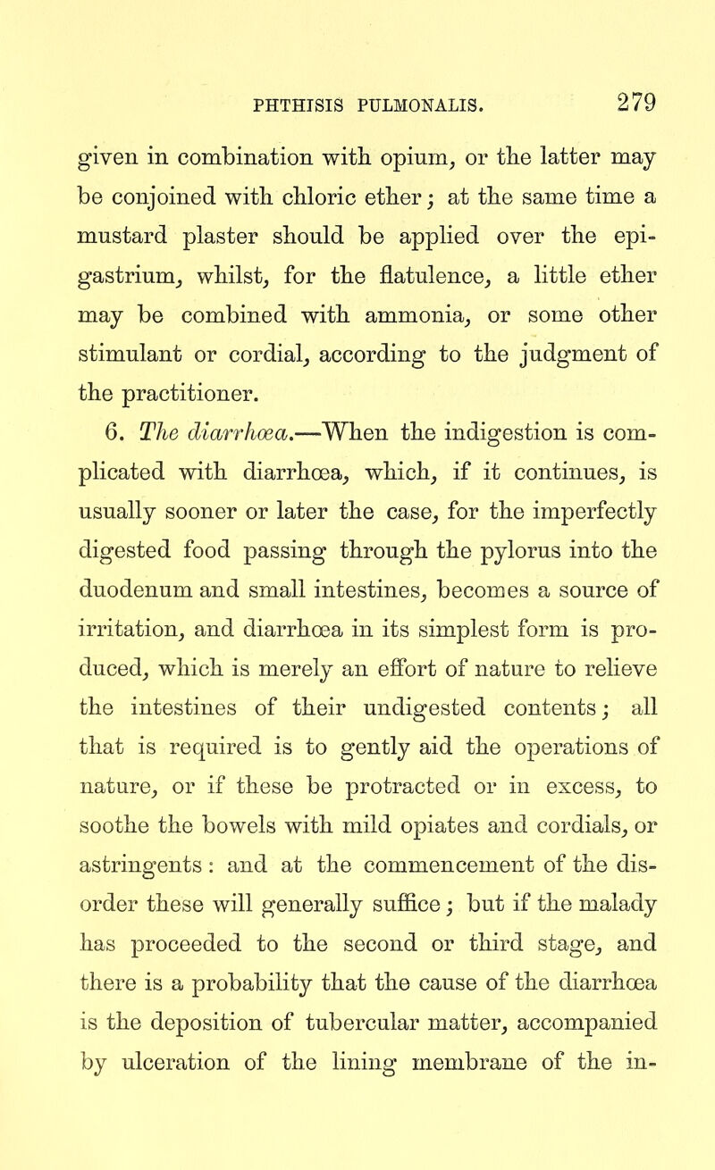 given in combination with opium, or tlie latter may be conjoined with chloric ether; at the same time a mustard plaster should be applied over the epi- gastrium^ whilst, for the flatulence, a little ether may be combined with ammonia, or some other stimulant or cordial, according to the judgment of the practitioner. 6. The diarrhoea.—When the indigestion is com- plicated with diarrhoea, which, if it continues, is usually sooner or later the case, for the imperfectly digested food passing through the pylorus into the duodenum and small intestines, becomes a source of irritation, and diarrhoea in its simplest form is pro- duced, which is merely an efi'ort of nature to relieve the intestines of their undigested contents; all that is required is to gently aid the operations of nature, or if these be protracted or in excess, to soothe the bowels with mild opiates and cordials, or astringents : and at the commencement of the dis- order these will generally sufiice; but if the malady has proceeded to the second or third stage, and there is a probability that the cause of the cliarrhoea is the deposition of tubercular matter, accompanied by ulceration of the lining membrane of the in-