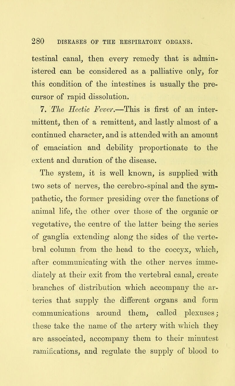 testinal canal^ then every remedy tliat is admin- istered can be considered as a palliative only^ for this condition of the intestines is usually the pre- cursor of rapid dissolution. 7. The Hectic Fever.—This is first of an inter- mittentj then of a remittent^ and lastly almost of a continued character^ and is attended with an amount of emaciation and debility proportionate to the extent and duration of the disease. The system^ it is well known_, is supplied with two sets of nerves^ the cerebro-spinal and the sym- pathetic^ the former presiding over the functions of animal life, the other over those of the organic or vegetative, the centre of the latter being the series of ganglia extending along the sides of the verte- bral column from the head to the coccyx, which, after communicating with the other nerves imme- diately at their exit from the vertebral canal, create branches of distribution which accompany the ar- teries that supply the different organs and form communications around them, called plexuses; these take the name of the artery with which they are associated, accompany them to their minutest ramifications, and regulate the supply of blood to