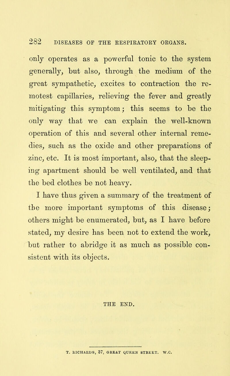 only operates as a powerful tonic to the system generally, but also, through the medmm of the great sympathetic, excites to contraction the re- motest capillaries, relieving the fever and greatly mitigating this symptom; this seems to be the only way that we can explain the well-known operation of this and several other internal reme- dies, such as the oxide and other preparations of zinc, etc. It is most important, also, that the sleep- ing apartment should be well ventilated, and that the bed clothes be not heavy. I have thus given a summary of the treatment of the more important symptoms of this disease; others might be enumerated, but, as I have before stated, my desire has been not to extend the work, but rather to abridge it as much as possible con- sistent with its objects. THE END. T. EICHAKUS, 37, GREAT QUEEN STBEET. W.C.