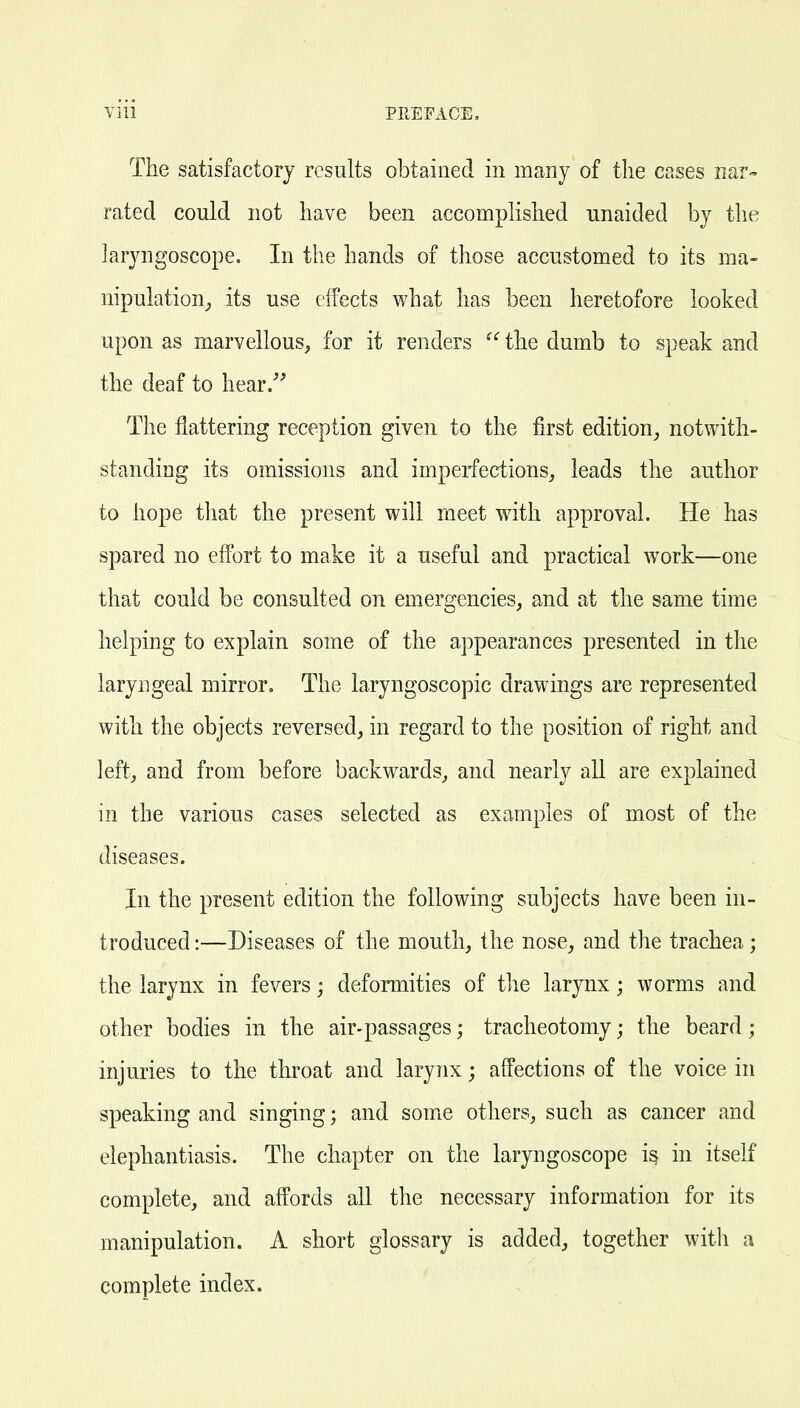 The satisfactory results obtained in many of the cases nar- rated could not have been accomplished unaided by the larjmgoscope. In the hands of those accustomed to its ma- nipulation^ its use effects what has been heretofore looked upon as marvellous, for it renders  the dumb to speak and the deaf to hear/^ The flattering reception given to the first edition^ notwith- standing its omissions and imperfections, leads the author to hope that the present will meet with approval. He has spared no effort to make it a useful and practical work—one that could be consulted on emergencies, and at the same time helping to explain some of the appearances presented in the laryngeal mirror. The laryngoscopic drawings are represented with the objects reversed, in regard to the position of right and left, and from before backwards, and nearly all are explained in the various cases selected as examples of most of the diseases. In the present edition the following subjects have been in- troduced :—Diseases of the mouth, the nose, and the trachea; the larynx in fevers; deformities of the larynx; worms and other bodies in the air-passages; tracheotomy; the beard ; injuries to the throat and larynx; affections of the voice in speaking and singing; and some others, such as cancer and elephantiasis. The chapter on the laryngoscope i§ in itself complete, and affords all the necessary information for its manipulation. A short glossary is added, together with a complete index.